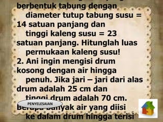 berbentuk tabung dengan
diameter tutup tabung susu =
14 satuan panjang dan
tinggi kaleng susu = 23
satuan panjang. Hitunglah luas
permukaan kaleng susu!
2. Ani ingin mengisi drum
kosong dengan air hingga
penuh. Jika jari – jari dari alas
drum adalah 25 cm dan
tinggi drum adalah 70 cm.
Berapa banyak air yang diisi
ke dalam drum hingga terisi
PENYELESAIAN
 