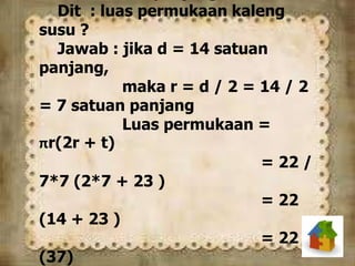 Dit : luas permukaan kaleng
susu ?
Jawab : jika d = 14 satuan
panjang,
maka r = d / 2 = 14 / 2
= 7 satuan panjang
Luas permukaan =
πr(2r + t)
= 22 /
7*7 (2*7 + 23 )
= 22
(14 + 23 )
= 22
(37)
 