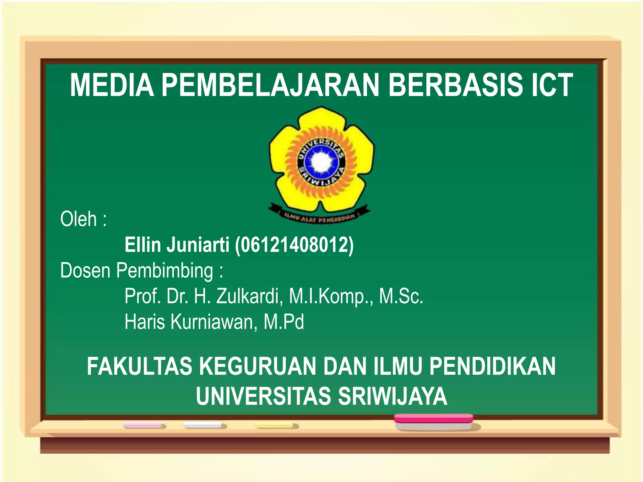 Oleh :
Ellin Juniarti (06121408012)
Dosen Pembimbing :
Prof. Dr. H. Zulkardi, M.I.Komp., M.Sc.
Haris Kurniawan, M.Pd
MEDIA PEMBELAJARAN BERBASIS ICT
FAKULTAS KEGURUAN DAN ILMU PENDIDIKAN
UNIVERSITAS SRIWIJAYA
