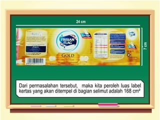 Dari permasalahan tersebut, maka kita peroleh luas label
kertas yang akan ditempel di bagian selimut adalah 168 cm²
7cm
24 cm