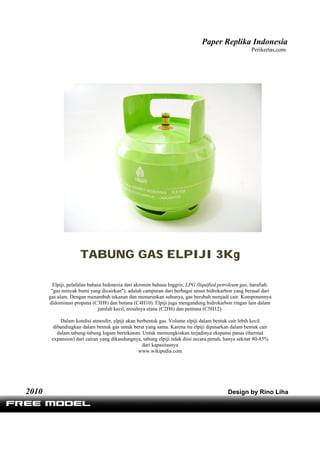 Paper Replika Indonesia
Perikertas.com
TABUNG GAS ELPIJI 3Kg
Elpiji, pelafalan bahasa Indonesia dari akronim bahasa Inggris; LPG (liquified petroleum gas, harafiah:
"gas minyak bumi yang dicairkan"), adalah campuran dari berbagai unsur hidrokarbon yang berasal dari
gas alam. Dengan menambah tekanan dan menurunkan suhunya, gas berubah menjadi cair. Komponennya
didominasi propana (C3H8) dan butana (C4H10). Elpiji juga mengandung hidrokarbon ringan lain dalam
jumlah kecil, misalnya etana (C2H6) dan pentana (C5H12).
Dalam kondisi atmosfer, elpiji akan berbentuk gas. Volume elpiji dalam bentuk cair lebih kecil
dibandingkan dalam bentuk gas untuk berat yang sama. Karena itu elpiji dipasarkan dalam bentuk cair
dalam tabung-tabung logam bertekanan. Untuk memungkinkan terjadinya ekspansi panas (thermal
expansion) dari cairan yang dikandungnya, tabung elpiji tidak diisi secara penuh, hanya sekitar 80-85%
dari kapasitasnya
www.wikipedia.com
2010 Design by Rino Liha
 