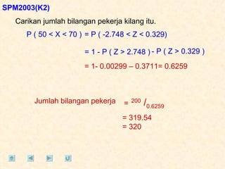 Carikan jumlah bilangan pekerja kilang itu. SPM2003(K2) P ( 50 < X < 70 ) = P ( -2.748 < Z < 0.329) = 1 - P ( Z > 2.748 ) - P ( Z > 0.329 ) = 1- 0.00299 – 0.3711= 0.6259 Jumlah bilangan pekerja =   200  / 0.6259 = 319.54 = 320  