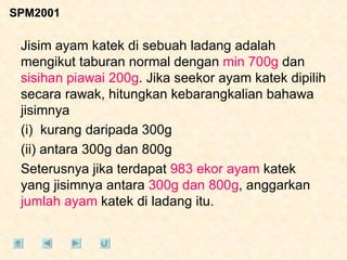 SPM2001 Jisim ayam katek di sebuah ladang adalah mengikut taburan normal dengan  min 700g  dan  sisihan piawai 200g . Jika seekor ayam katek dipilih secara rawak, hitungkan kebarangkalian bahawa jisimnya (i)  kurang daripada 300g (ii) antara 300g dan 800g Seterusnya jika terdapat  983 ekor ayam  katek yang jisimnya antara  300g dan 800g , anggarkan  jumlah ayam  katek di ladang itu. 
