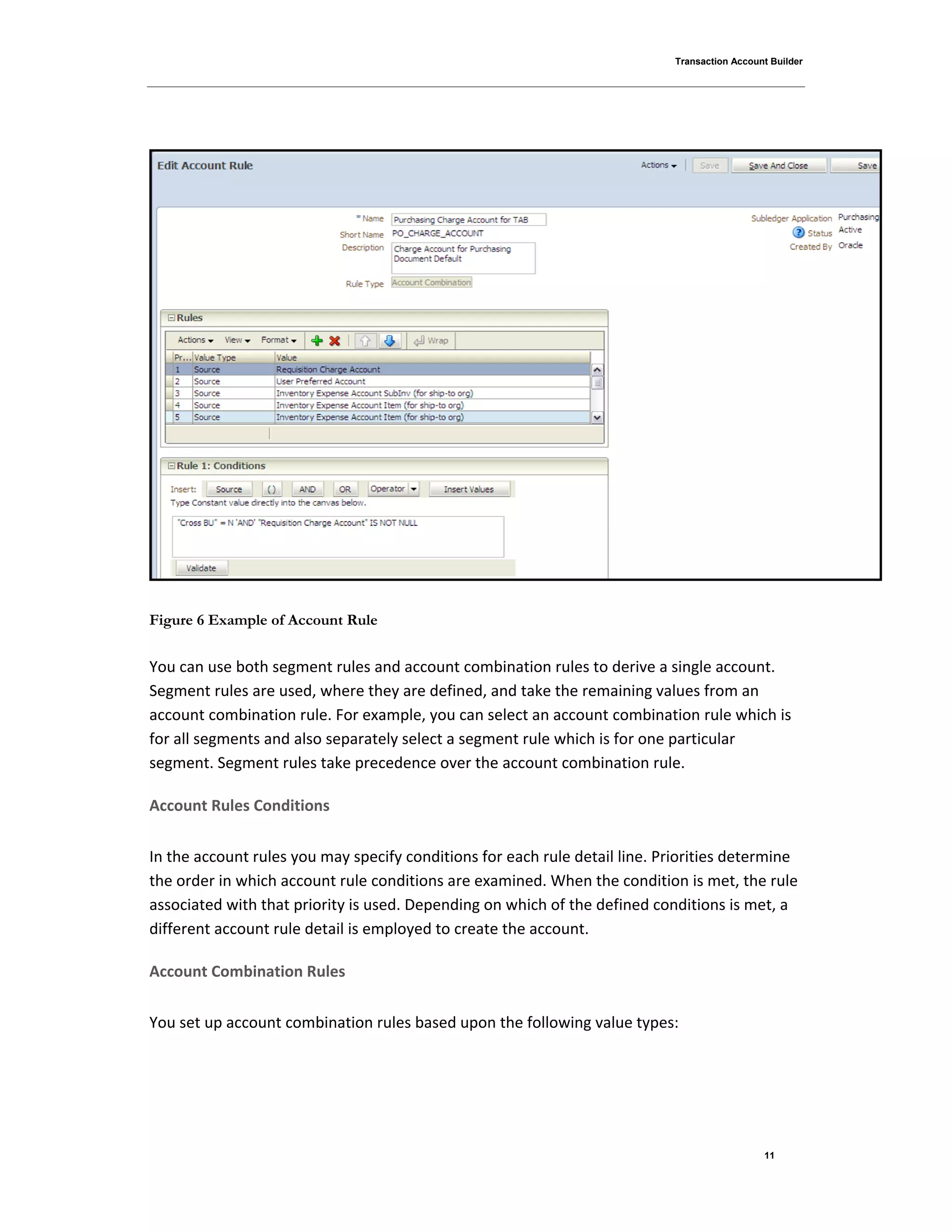 Transaction Account Builder
11
Figure 6 Example of Account Rule
You can use both segment rules and account combination rules to derive a single account.
Segment rules are used, where they are defined, and take the remaining values from an
account combination rule. For example, you can select an account combination rule which is
for all segments and also separately select a segment rule which is for one particular
segment. Segment rules take precedence over the account combination rule.
Account Rules Conditions
In the account rules you may specify conditions for each rule detail line. Priorities determine
the order in which account rule conditions are examined. When the condition is met, the rule
associated with that priority is used. Depending on which of the defined conditions is met, a
different account rule detail is employed to create the account.
Account Combination Rules
You set up account combination rules based upon the following value types:
 