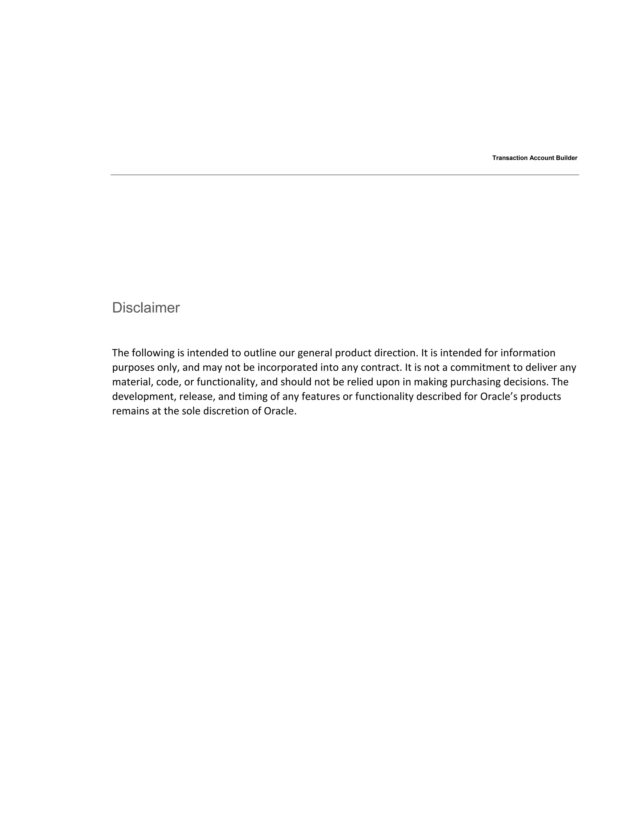Transaction Account Builder
Disclaimer
The following is intended to outline our general product direction. It is intended for information
purposes only, and may not be incorporated into any contract. It is not a commitment to deliver any
material, code, or functionality, and should not be relied upon in making purchasing decisions. The
development, release, and timing of any features or functionality described for Oracle’s products
remains at the sole discretion of Oracle.
 