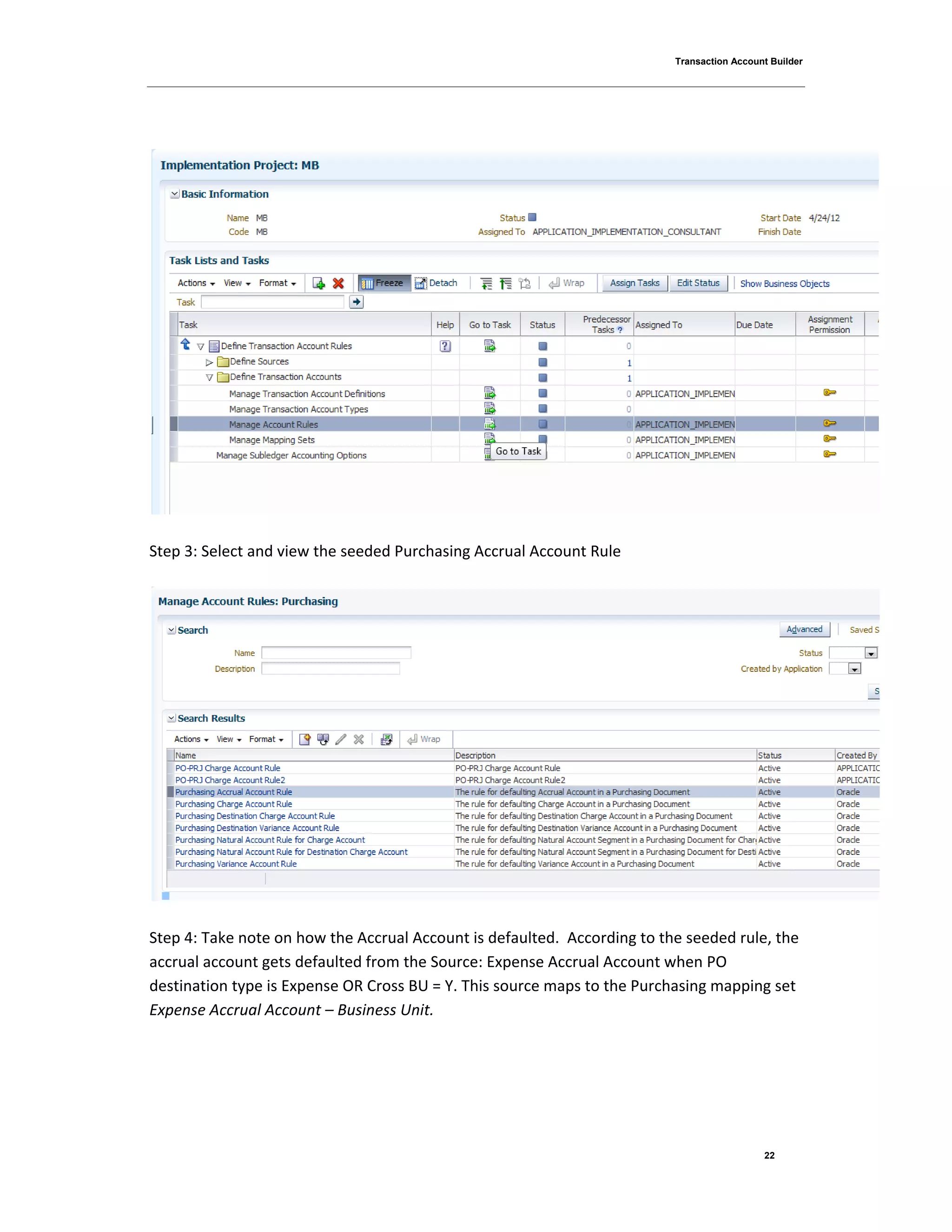 Transaction Account Builder
22
Step 3: Select and view the seeded Purchasing Accrual Account Rule
Step 4: Take note on how the Accrual Account is defaulted. According to the seeded rule, the
accrual account gets defaulted from the Source: Expense Accrual Account when PO
destination type is Expense OR Cross BU = Y. This source maps to the Purchasing mapping set
Expense Accrual Account – Business Unit.
 