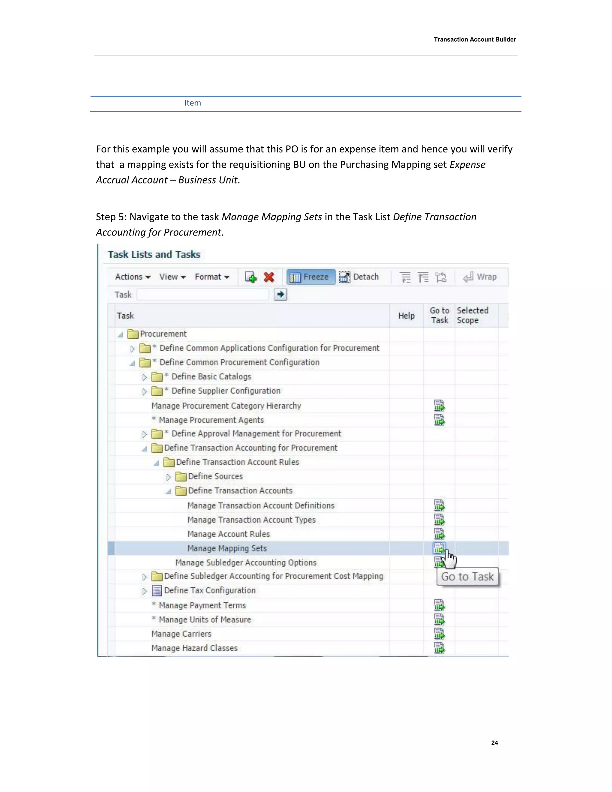 Transaction Account Builder
24
Item
For this example you will assume that this PO is for an expense item and hence you will verify
that a mapping exists for the requisitioning BU on the Purchasing Mapping set Expense
Accrual Account – Business Unit.
Step 5: Navigate to the task Manage Mapping Sets in the Task List Define Transaction
Accounting for Procurement.
 