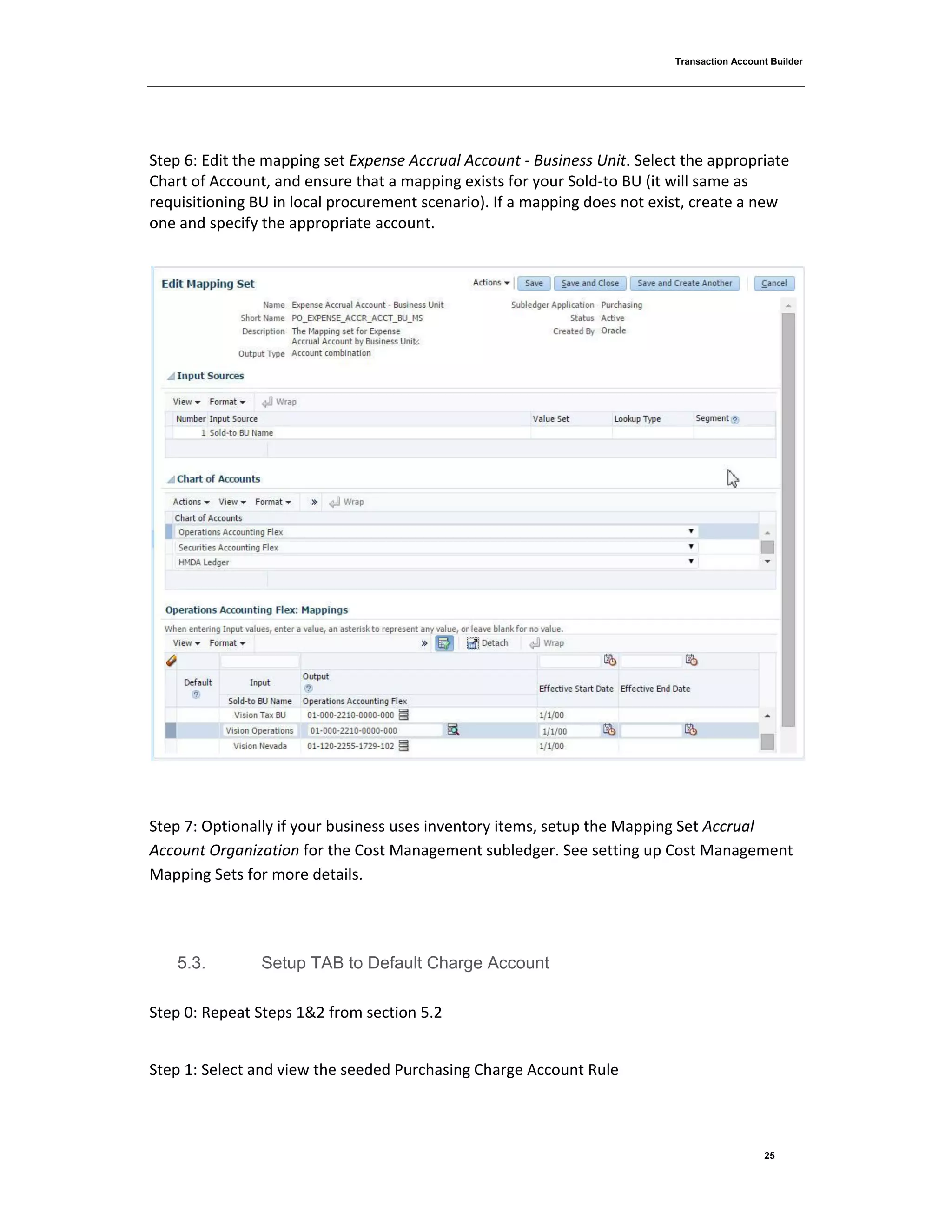 Transaction Account Builder
25
Step 6: Edit the mapping set Expense Accrual Account - Business Unit. Select the appropriate
Chart of Account, and ensure that a mapping exists for your Sold-to BU (it will same as
requisitioning BU in local procurement scenario). If a mapping does not exist, create a new
one and specify the appropriate account.
Step 7: Optionally if your business uses inventory items, setup the Mapping Set Accrual
Account Organization for the Cost Management subledger. See setting up Cost Management
Mapping Sets for more details.
5.3. Setup TAB to Default Charge Account
Step 0: Repeat Steps 1&2 from section 5.2
Step 1: Select and view the seeded Purchasing Charge Account Rule
 