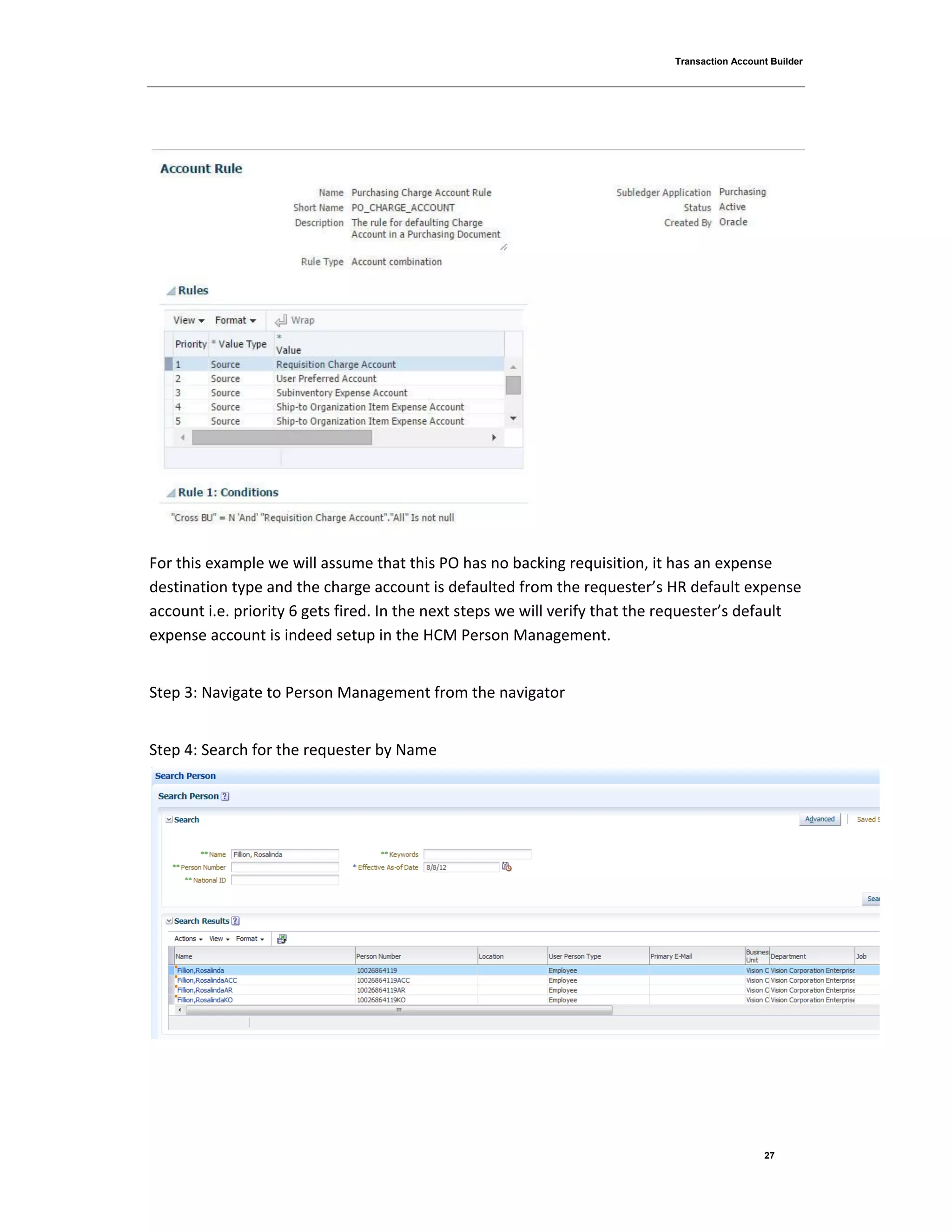 Transaction Account Builder
27
For this example we will assume that this PO has no backing requisition, it has an expense
destination type and the charge account is defaulted from the requester’s HR default expense
account i.e. priority 6 gets fired. In the next steps we will verify that the requester’s default
expense account is indeed setup in the HCM Person Management.
Step 3: Navigate to Person Management from the navigator
Step 4: Search for the requester by Name
 