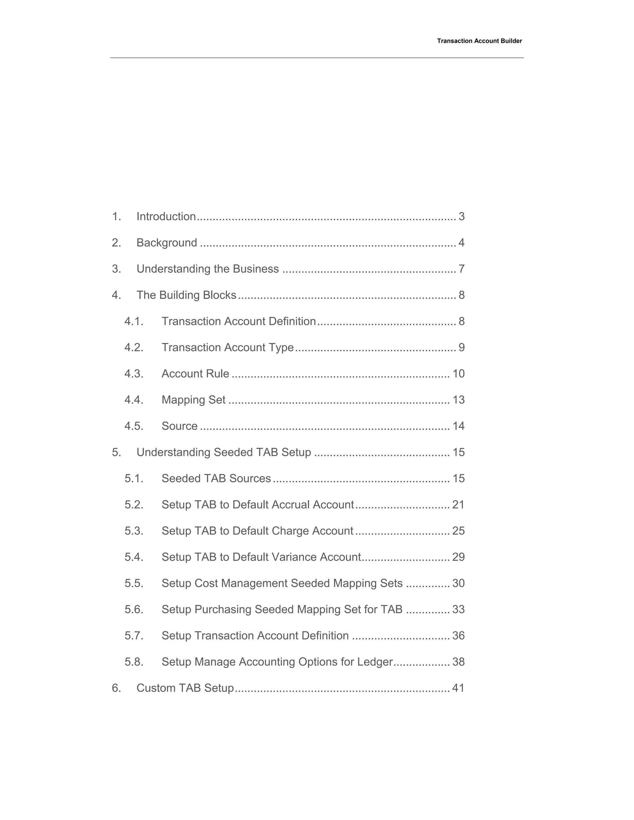 Transaction Account Builder
1. Introduction.................................................................................. 3
2. Background ................................................................................. 4
3. Understanding the Business ....................................................... 7
4. The Building Blocks..................................................................... 8
4.1. Transaction Account Definition............................................ 8
4.2. Transaction Account Type................................................... 9
4.3. Account Rule ..................................................................... 10
4.4. Mapping Set ...................................................................... 13
4.5. Source ............................................................................... 14
5. Understanding Seeded TAB Setup ........................................... 15
5.1. Seeded TAB Sources........................................................ 15
5.2. Setup TAB to Default Accrual Account.............................. 21
5.3. Setup TAB to Default Charge Account .............................. 25
5.4. Setup TAB to Default Variance Account............................ 29
5.5. Setup Cost Management Seeded Mapping Sets .............. 30
5.6. Setup Purchasing Seeded Mapping Set for TAB .............. 33
5.7. Setup Transaction Account Definition ............................... 36
5.8. Setup Manage Accounting Options for Ledger.................. 38
6. Custom TAB Setup.................................................................... 41
 
