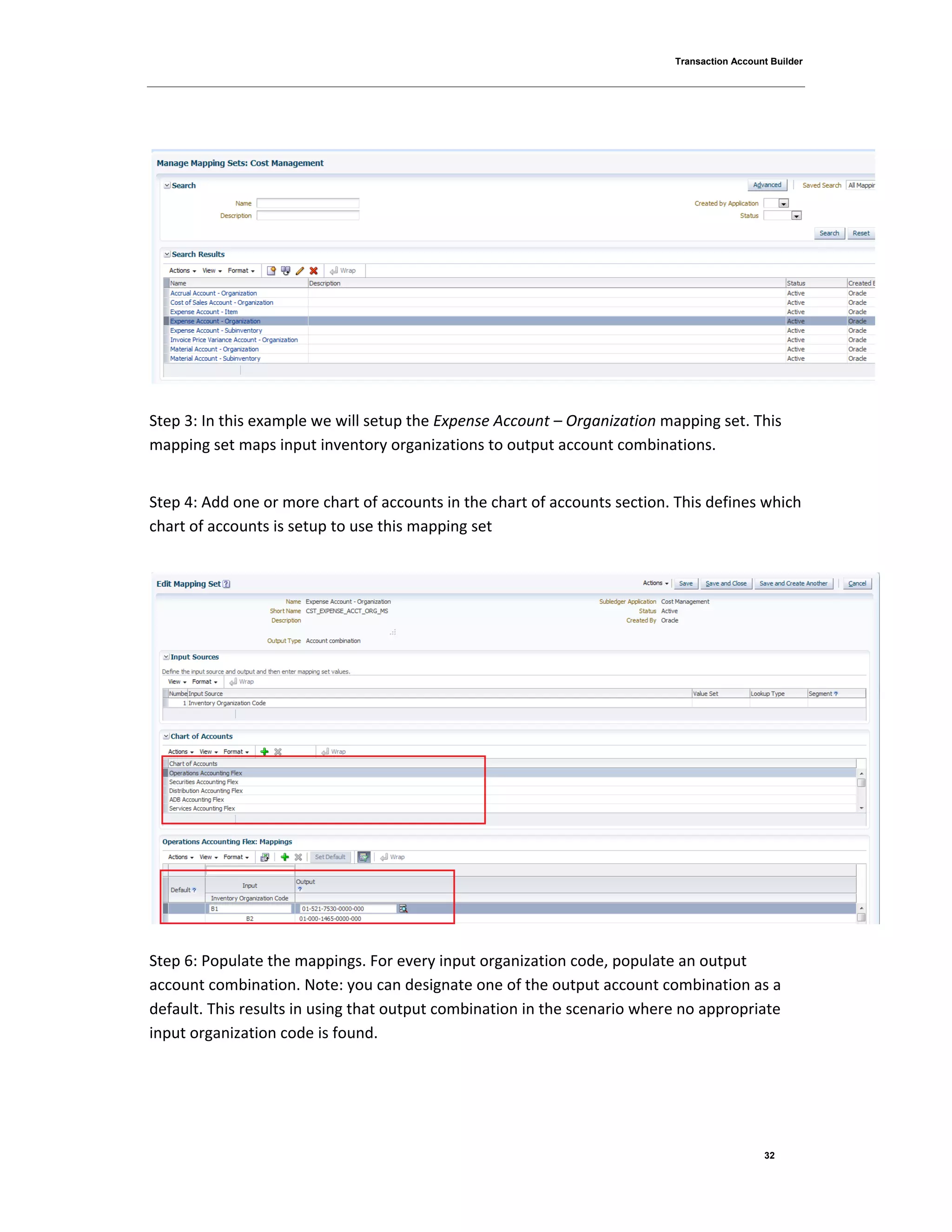 Transaction Account Builder
32
Step 3: In this example we will setup the Expense Account – Organization mapping set. This
mapping set maps input inventory organizations to output account combinations.
Step 4: Add one or more chart of accounts in the chart of accounts section. This defines which
chart of accounts is setup to use this mapping set
Step 6: Populate the mappings. For every input organization code, populate an output
account combination. Note: you can designate one of the output account combination as a
default. This results in using that output combination in the scenario where no appropriate
input organization code is found.
 