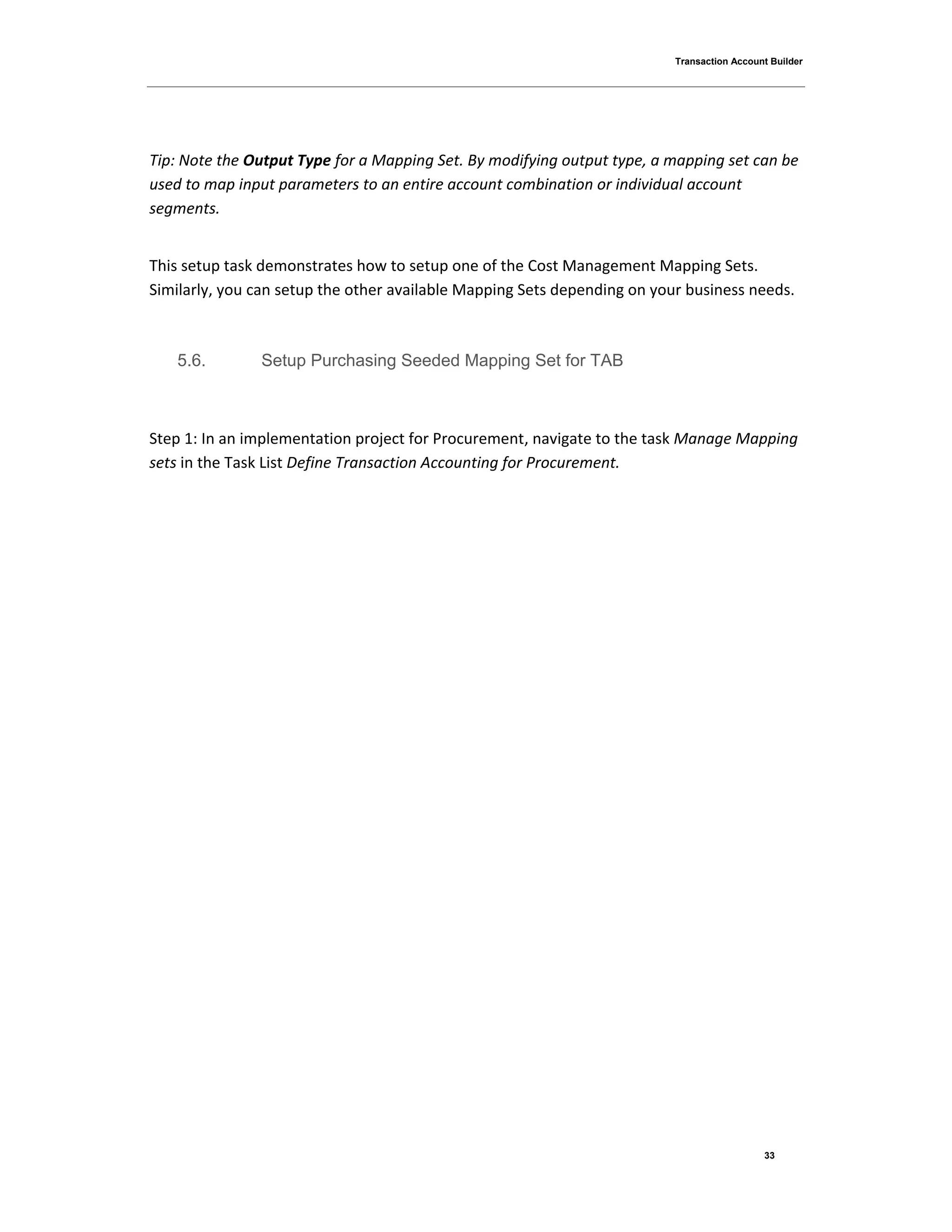 Transaction Account Builder
33
Tip: Note the Output Type for a Mapping Set. By modifying output type, a mapping set can be
used to map input parameters to an entire account combination or individual account
segments.
This setup task demonstrates how to setup one of the Cost Management Mapping Sets.
Similarly, you can setup the other available Mapping Sets depending on your business needs.
5.6. Setup Purchasing Seeded Mapping Set for TAB
Step 1: In an implementation project for Procurement, navigate to the task Manage Mapping
sets in the Task List Define Transaction Accounting for Procurement.
 