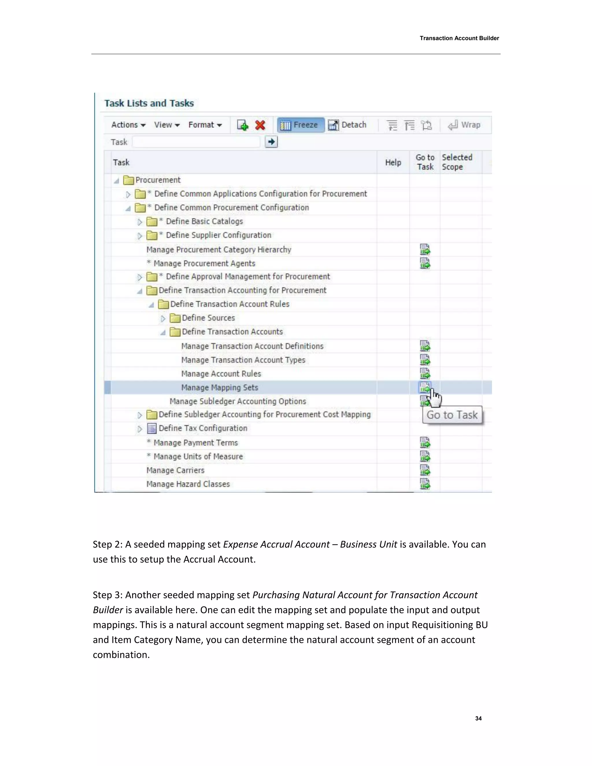 Transaction Account Builder
34
Step 2: A seeded mapping set Expense Accrual Account – Business Unit is available. You can
use this to setup the Accrual Account.
Step 3: Another seeded mapping set Purchasing Natural Account for Transaction Account
Builder is available here. One can edit the mapping set and populate the input and output
mappings. This is a natural account segment mapping set. Based on input Requisitioning BU
and Item Category Name, you can determine the natural account segment of an account
combination.
 