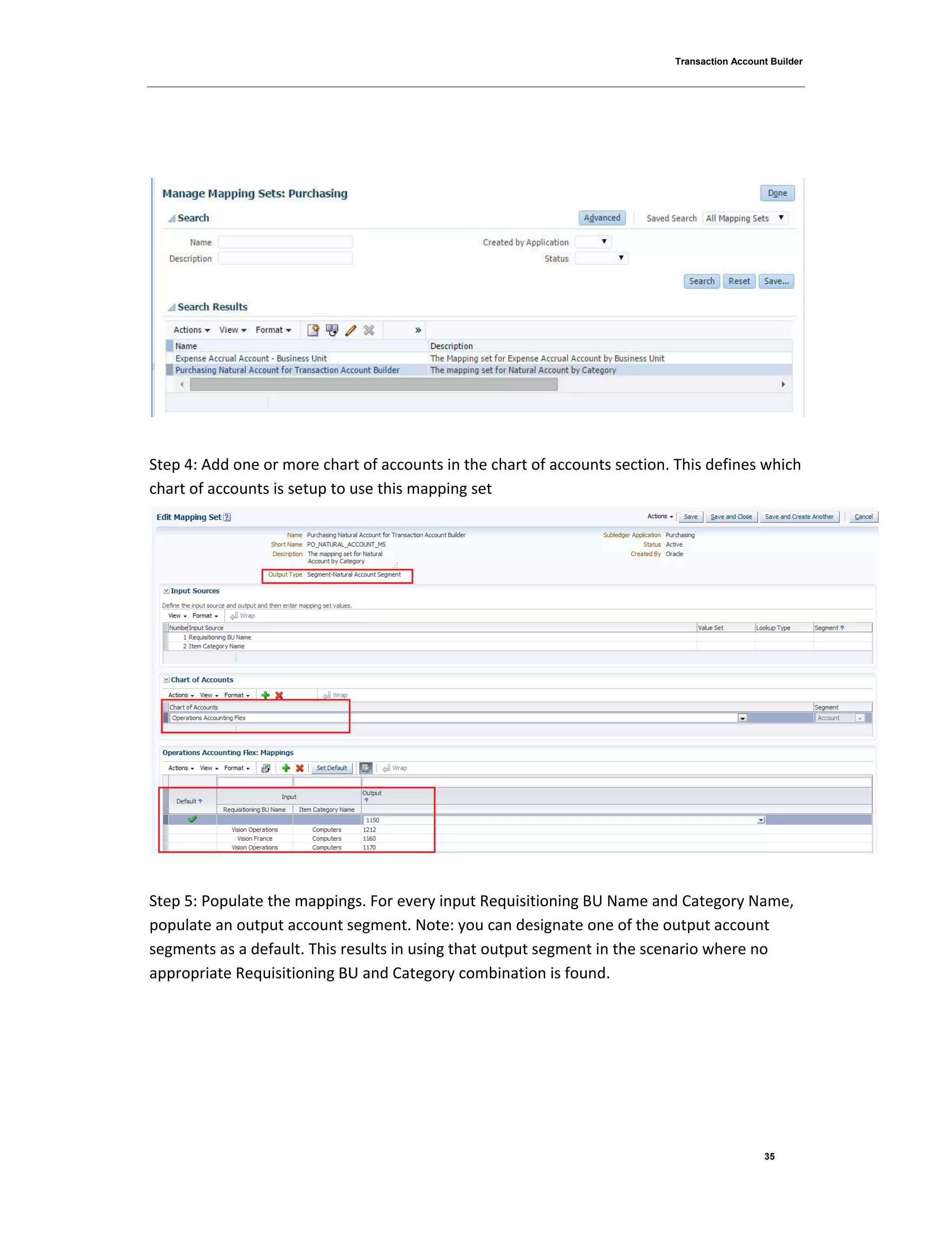 Transaction Account Builder
35
Step 4: Add one or more chart of accounts in the chart of accounts section. This defines which
chart of accounts is setup to use this mapping set
Step 5: Populate the mappings. For every input Requisitioning BU Name and Category Name,
populate an output account segment. Note: you can designate one of the output account
segments as a default. This results in using that output segment in the scenario where no
appropriate Requisitioning BU and Category combination is found.
 