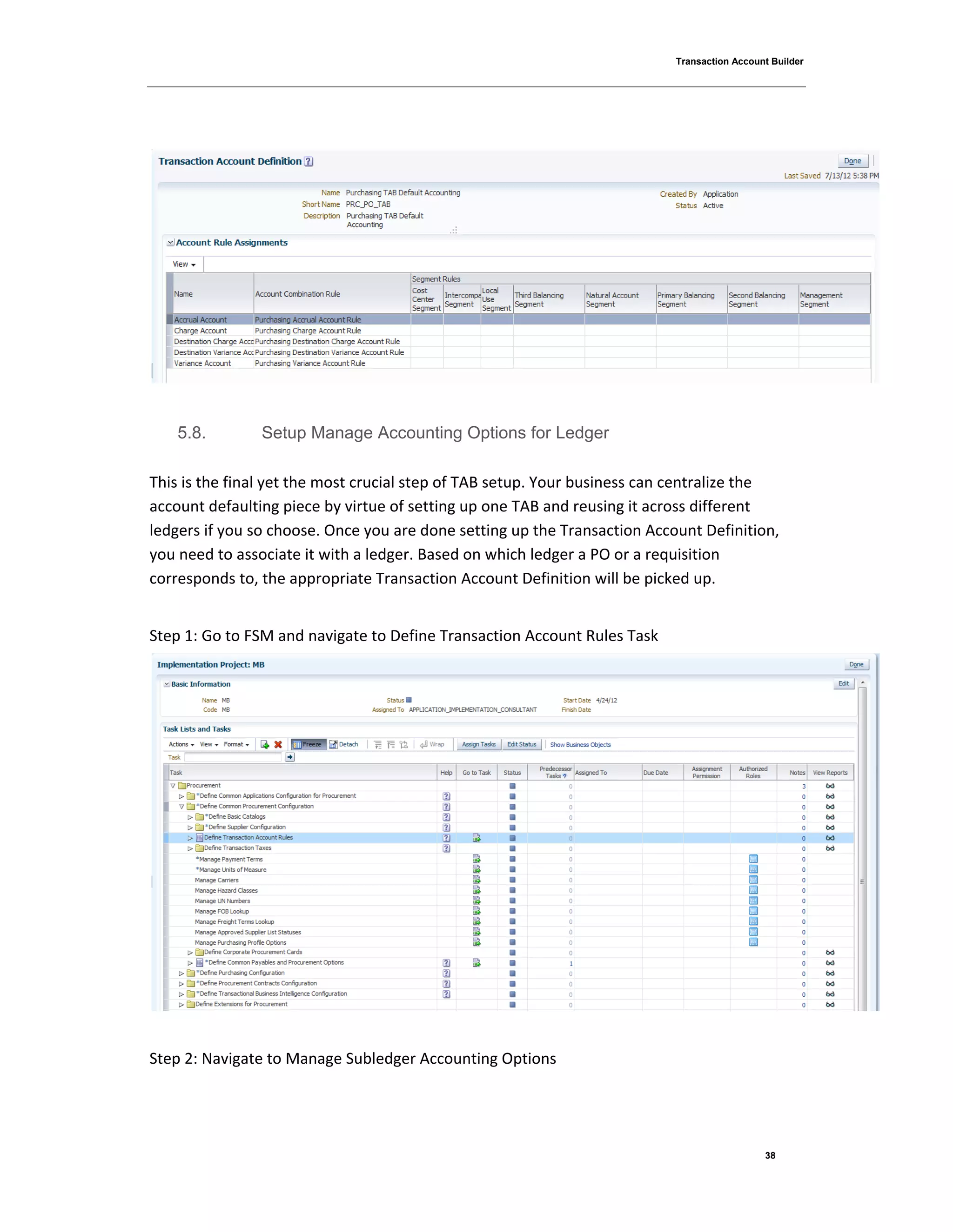 Transaction Account Builder
38
5.8. Setup Manage Accounting Options for Ledger
This is the final yet the most crucial step of TAB setup. Your business can centralize the
account defaulting piece by virtue of setting up one TAB and reusing it across different
ledgers if you so choose. Once you are done setting up the Transaction Account Definition,
you need to associate it with a ledger. Based on which ledger a PO or a requisition
corresponds to, the appropriate Transaction Account Definition will be picked up.
Step 1: Go to FSM and navigate to Define Transaction Account Rules Task
Step 2: Navigate to Manage Subledger Accounting Options
 