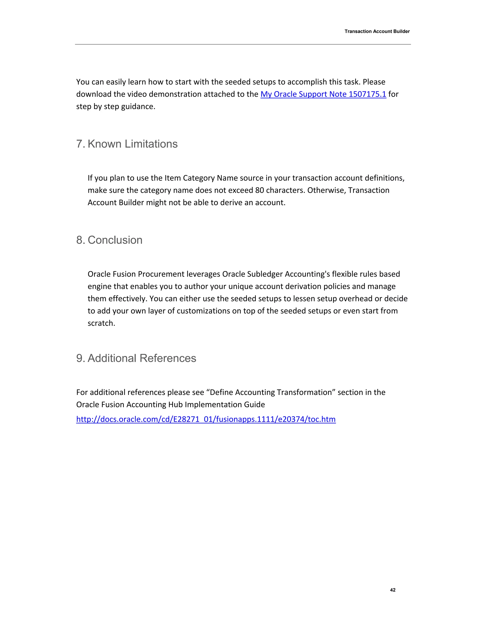 Transaction Account Builder
42
You can easily learn how to start with the seeded setups to accomplish this task. Please
download the video demonstration attached to the My Oracle Support Note 1507175.1 for
step by step guidance.
7. Known Limitations
If you plan to use the Item Category Name source in your transaction account definitions,
make sure the category name does not exceed 80 characters. Otherwise, Transaction
Account Builder might not be able to derive an account.
8. Conclusion
Oracle Fusion Procurement leverages Oracle Subledger Accounting's flexible rules based
engine that enables you to author your unique account derivation policies and manage
them effectively. You can either use the seeded setups to lessen setup overhead or decide
to add your own layer of customizations on top of the seeded setups or even start from
scratch.
9. Additional References
For additional references please see “Define Accounting Transformation” section in the
Oracle Fusion Accounting Hub Implementation Guide
http://docs.oracle.com/cd/E28271_01/fusionapps.1111/e20374/toc.htm
 