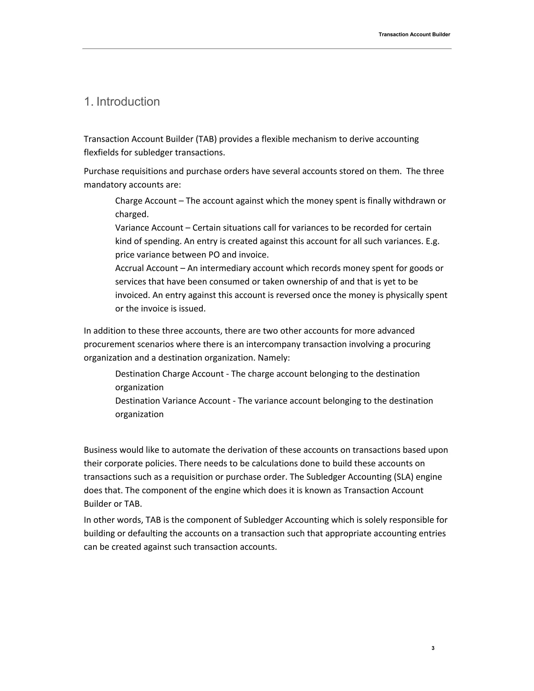 Transaction Account Builder
3
1. Introduction
Transaction Account Builder (TAB) provides a flexible mechanism to derive accounting
flexfields for subledger transactions.
Purchase requisitions and purchase orders have several accounts stored on them. The three
mandatory accounts are:
Charge Account – The account against which the money spent is finally withdrawn or
charged.
Variance Account – Certain situations call for variances to be recorded for certain
kind of spending. An entry is created against this account for all such variances. E.g.
price variance between PO and invoice.
Accrual Account – An intermediary account which records money spent for goods or
services that have been consumed or taken ownership of and that is yet to be
invoiced. An entry against this account is reversed once the money is physically spent
or the invoice is issued.
In addition to these three accounts, there are two other accounts for more advanced
procurement scenarios where there is an intercompany transaction involving a procuring
organization and a destination organization. Namely:
Destination Charge Account - The charge account belonging to the destination
organization
Destination Variance Account - The variance account belonging to the destination
organization
Business would like to automate the derivation of these accounts on transactions based upon
their corporate policies. There needs to be calculations done to build these accounts on
transactions such as a requisition or purchase order. The Subledger Accounting (SLA) engine
does that. The component of the engine which does it is known as Transaction Account
Builder or TAB.
In other words, TAB is the component of Subledger Accounting which is solely responsible for
building or defaulting the accounts on a transaction such that appropriate accounting entries
can be created against such transaction accounts.
 