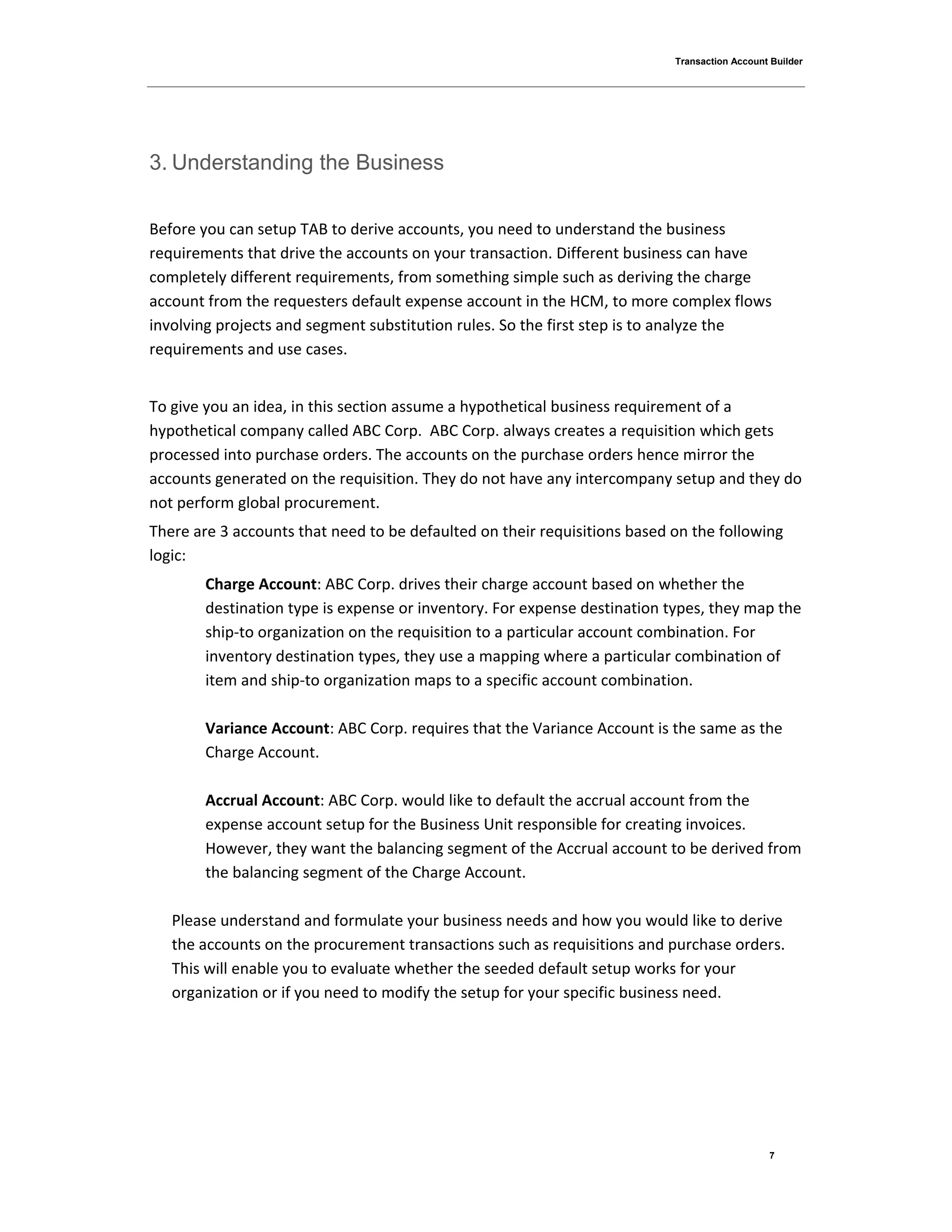 Transaction Account Builder
7
3. Understanding the Business
Before you can setup TAB to derive accounts, you need to understand the business
requirements that drive the accounts on your transaction. Different business can have
completely different requirements, from something simple such as deriving the charge
account from the requesters default expense account in the HCM, to more complex flows
involving projects and segment substitution rules. So the first step is to analyze the
requirements and use cases.
To give you an idea, in this section assume a hypothetical business requirement of a
hypothetical company called ABC Corp. ABC Corp. always creates a requisition which gets
processed into purchase orders. The accounts on the purchase orders hence mirror the
accounts generated on the requisition. They do not have any intercompany setup and they do
not perform global procurement.
There are 3 accounts that need to be defaulted on their requisitions based on the following
logic:
Charge Account: ABC Corp. drives their charge account based on whether the
destination type is expense or inventory. For expense destination types, they map the
ship-to organization on the requisition to a particular account combination. For
inventory destination types, they use a mapping where a particular combination of
item and ship-to organization maps to a specific account combination.
Variance Account: ABC Corp. requires that the Variance Account is the same as the
Charge Account.
Accrual Account: ABC Corp. would like to default the accrual account from the
expense account setup for the Business Unit responsible for creating invoices.
However, they want the balancing segment of the Accrual account to be derived from
the balancing segment of the Charge Account.
Please understand and formulate your business needs and how you would like to derive
the accounts on the procurement transactions such as requisitions and purchase orders.
This will enable you to evaluate whether the seeded default setup works for your
organization or if you need to modify the setup for your specific business need.
 