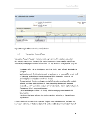 Transaction Account Builder
9
Figure 4 Example of Transaction Account Definition
4.2. Transaction Account Type
Transaction Account Types are elements which represent each transaction account on
procurement transactions. There are five such transaction account types for five different
accounts exposed on procurement transactions. This was discussed briefly before. They are:
Charge Account: The account against which the money spent is finally withdrawn or
charged
Variance Account: Certain situations call for variances to be recorded for certain kind
of spending. An entry is created against this account for all such variances. For
example price variance between PO and invoice.
Accrual Account: An intermediary account which records money spent for goods or
services that have been consumed or taken ownership of and that is yet to be
invoiced. An entry against this account is reversed once the money is physically spent,
for example, check cashed/invoice paid.
Destination Charge Account: The charge account belonging to the destination
organization
Destination Variance Account: The variance account belonging to the destination
organization
Each of these transaction account types are assigned some seeded sources out of the box.
Sources are attributes in the transaction which can be used to determine the derivation of
 