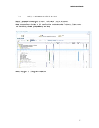 Transaction Account Builder
21
5.2. Setup TAB to Default Accrual Account
Step 1: Go to FSM and navigate to Define Transaction Account Rules Task
Note: You need to drill down to this task from the Implementation Project for Procurement.
The Purchasing context gets picked up that way.
Step 2: Navigate to Manage Account Rules
 