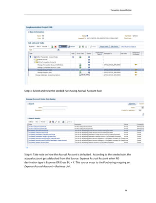 Transaction Account Builder
22
Step 3: Select and view the seeded Purchasing Accrual Account Rule
Step 4: Take note on how the Accrual Account is defaulted. According to the seeded rule, the
accrual account gets defaulted from the Source: Expense Accrual Account when PO
destination type is Expense OR Cross BU = Y. This source maps to the Purchasing mapping set
Expense Accrual Account – Business Unit.
 