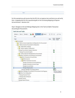 Transaction Account Builder
24
Item
For this example you will assume that this PO is for an expense item and hence you will verify
that a mapping exists for the requisitioning BU on the Purchasing Mapping set Expense
Accrual Account – Business Unit.
Step 5: Navigate to the task Manage Mapping Sets in the Task List Define Transaction
Accounting for Procurement.
 