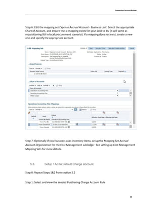 Transaction Account Builder
25
Step 6: Edit the mapping set Expense Accrual Account - Business Unit. Select the appropriate
Chart of Account, and ensure that a mapping exists for your Sold-to BU (it will same as
requisitioning BU in local procurement scenario). If a mapping does not exist, create a new
one and specify the appropriate account.
Step 7: Optionally if your business uses inventory items, setup the Mapping Set Accrual
Account Organization for the Cost Management subledger. See setting up Cost Management
Mapping Sets for more details.
5.3. Setup TAB to Default Charge Account
Step 0: Repeat Steps 1&2 from section 5.2
Step 1: Select and view the seeded Purchasing Charge Account Rule
 