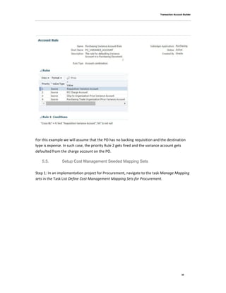 Transaction Account Builder
30
For this example we will assume that the PO has no backing requisition and the destination
type is expense. In such case, the priority Rule 2 gets fired and the variance account gets
defaulted from the charge account on the PO.
5.5. Setup Cost Management Seeded Mapping Sets
Step 1: In an implementation project for Procurement, navigate to the task Manage Mapping
sets in the Task List Define Cost Management Mapping Sets for Procurement.
 