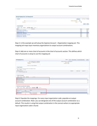 Transaction Account Builder
32
Step 3: In this example we will setup the Expense Account – Organization mapping set. This
mapping set maps input inventory organizations to output account combinations.
Step 4: Add one or more chart of accounts in the chart of accounts section. This defines which
chart of accounts is setup to use this mapping set
Step 6: Populate the mappings. For every input organization code, populate an output
account combination. Note: you can designate one of the output account combination as a
default. This results in using that output combination in the scenario where no appropriate
input organization code is found.
 