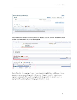 Transaction Account Builder
35
Step 4: Add one or more chart of accounts in the chart of accounts section. This defines which
chart of accounts is setup to use this mapping set
Step 5: Populate the mappings. For every input Requisitioning BU Name and Category Name,
populate an output account segment. Note: you can designate one of the output account
segments as a default. This results in using that output segment in the scenario where no
appropriate Requisitioning BU and Category combination is found.
 