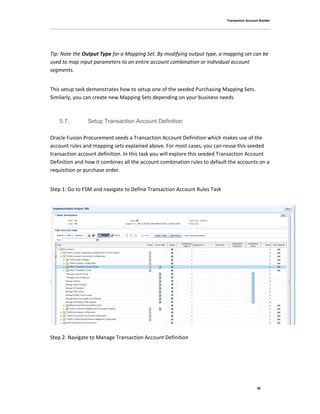 Transaction Account Builder
36
Tip: Note the Output Type for a Mapping Set. By modifying output type, a mapping set can be
used to map input parameters to an entire account combination or individual account
segments.
This setup task demonstrates how to setup one of the seeded Purchasing Mapping Sets.
Similarly, you can create new Mapping Sets depending on your business needs.
5.7. Setup Transaction Account Definition
Oracle Fusion Procurement seeds a Transaction Account Definition which makes use of the
account rules and mapping sets explained above. For most cases, you can reuse this seeded
transaction account definition. In this task you will explore this seeded Transaction Account
Definition and how it combines all the account combination rules to default the accounts on a
requisition or purchase order.
Step 1: Go to FSM and navigate to Define Transaction Account Rules Task
Step 2: Navigate to Manage Transaction Account Definition
 