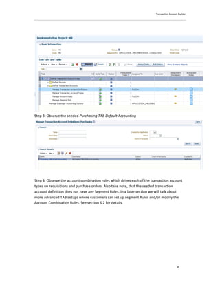 Transaction Account Builder
37
Step 3: Observe the seeded Purchasing TAB Default Accounting
Step 4: Observe the account combination rules which drives each of the transaction account
types on requisitions and purchase orders. Also take note, that the seeded transaction
account definition does not have any Segment Rules. In a later section we will talk about
more advanced TAB setups where customers can set up segment Rules and/or modify the
Account Combination Rules. See section 6.2 for details.
 