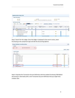 Transaction Account Builder
39
Step 3: Search for the Ledger. Once the ledger is displayed in the search results, select
Purchasing as the component type and edit the Accounting Options.
Step 4: Populate the Transaction Account Definition with the seeded Purchasing TAB Default
Accounting or alternately with a new Transaction Account Definition that you might have
created. Save.
 