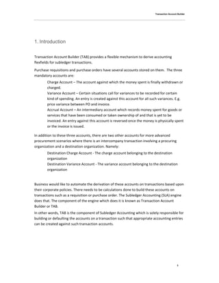 Transaction Account Builder
3
1. Introduction
Transaction Account Builder (TAB) provides a flexible mechanism to derive accounting
flexfields for subledger transactions.
Purchase requisitions and purchase orders have several accounts stored on them. The three
mandatory accounts are:
Charge Account – The account against which the money spent is finally withdrawn or
charged.
Variance Account – Certain situations call for variances to be recorded for certain
kind of spending. An entry is created against this account for all such variances. E.g.
price variance between PO and invoice.
Accrual Account – An intermediary account which records money spent for goods or
services that have been consumed or taken ownership of and that is yet to be
invoiced. An entry against this account is reversed once the money is physically spent
or the invoice is issued.
In addition to these three accounts, there are two other accounts for more advanced
procurement scenarios where there is an intercompany transaction involving a procuring
organization and a destination organization. Namely:
Destination Charge Account - The charge account belonging to the destination
organization
Destination Variance Account - The variance account belonging to the destination
organization
Business would like to automate the derivation of these accounts on transactions based upon
their corporate policies. There needs to be calculations done to build these accounts on
transactions such as a requisition or purchase order. The Subledger Accounting (SLA) engine
does that. The component of the engine which does it is known as Transaction Account
Builder or TAB.
In other words, TAB is the component of Subledger Accounting which is solely responsible for
building or defaulting the accounts on a transaction such that appropriate accounting entries
can be created against such transaction accounts.
 