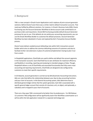 Transaction Account Builder
4
2. Background
TAB is a new concept in Oracle Fusion Applications and it replaces all prior account generator
solutions. Before Oracle Fusion there was a similar need to default transaction accounts. That
need was fulfilled by different solutions. For instance, in Oracle E-Business Suite (EBS), Oracle
Purchasing uses the Account Generator Workflow to derive account code combinations on
purchase orders and requisitions. Oracle EBS Purchasing provides default Account Generator
processes for you to use. If the defaults do not satisfy your accounting requirements, you can
use the Oracle Workflow Builder to customize the default processes. Account Generator
Workflow has been obsoleted in Fusion and replaced by SLA’s Transaction Account Builder
process.
Oracle Fusion delivers seeded account defaulting rules within SLA's transaction account
builder which aims to address the common defaulting scenarios of customers and also to
facilitate further rule extensions in place of customers/implementers having to plan it out
from scratch.
In PeopleSoft applications, ChartFields are used to define and default the account segments
in the transaction accounts. Each ChartField has its own attributes for maximum efficiency
and flexibility in recording, reporting and analyzing its intended category of data. Though,
PeopleSoft delivers a set of ChartFields and associated functionality that fully covers most
accounting and reporting requirements, ChartFields are designed to be configured by
customers to meet their specific requirements.
In JD Edwards, account generation is carried out by AAI (Automatic Accounting Instruction).
AAIs are rules that define the relationships between your day-to-day accounting functions
and your chart of accounts. In the General Accounting system, AAIs determine how to
distribute general ledger entries that the system generates. Each AAI is associated with a
specific general ledger account that consists of a business unit, an object, and optionally, a
subsidiary and is mapped to your chart of accounts.
There are a few ways TAB is envisioned to be better than its predecessors. For EBS Release
12 customers TAB configuration will be significantly easier than Workflow customization as it
will be within the SLA application instead of in a separate technology tool.
 