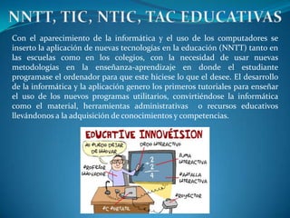 NNTT, TIC, NTIC, TAC EDUCATIVAS Con el aparecimiento de la informática y el uso de los computadores se inserto la aplicación de nuevas tecnologías en la educación (NNTT) tanto en las escuelas como en los colegios, con la necesidad de usar nuevas metodologías en la enseñanza-aprendizaje en donde el estudiante programase el ordenador para que este hiciese lo que el desee. El desarrollo de la informática y la aplicación genero los primeros tutoriales para enseñar el uso de los nuevos programas utilitarios, convirtiéndose la informática como el material, herramientas administrativas  o recursos educativos  llevándonos a la adquisición de conocimientos y competencias.  