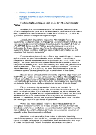  O avanço da mediação na Itália
 Mediação de conflitos e recurso hierárquico impróprio nas agências
reguladoras
Fundamentação jurídica para a celebração de TAC na Administração
Pública
A celebração e o acompanhamento de TAC no âmbito da Administração
Pública deve objetivar disciplinar aspectos relacionados ao estabelecimento e à forma
de acompanhamento de compromissos tomados dos administrados, com vistas ao
ajustamento de conduta irregular às exigências legais.
A iniciativa tem amparo tanto no poder da Administração Pública de
regulamentar condicionamentos e métricas para o sancionamento administrativo e as
consequências do descumprimento das obrigações, quanto no artigo 5º, § 6º, da Lei
n.º 7.347/1985 (Lei de Ação Civil Pública) que estabeleceu expressamente a
legitimidade dos órgãos públicos para “tomar dos interessados compromisso de
ajustamento de sua conduta às exigências legais, mediante cominações, que terá
eficácia de título executivo extrajudicial”.
Esse mecanismo de solução de conflitos já vem sendo utilizado por diversos
órgãos estatais, em questões relacionadas a meio ambiente, consumidores e
concorrência. Além do mencionado termo de ajustamento de conduta previsto na Lei
da Ação Civil Pública, encontram-se expressos em nosso ordenamento o termo de
compromisso de cessação da Lei da Concorrência (Lei nº 8.884/1994, posteriormente
alterada pela Lei nº 12.529/2011), o termo de compromisso da Lei da Comissão de
Valores Mobiliários (Lei nº 6.385/1976) e o termo de compromisso de ajuste de
conduta do setor de saúde suplementar (Leis nº 9.656/1998 e nº 9.961/2000).
Ressalte-se que tal iniciativa também encontra amparo no artigo 68 da Lei nº
9.784/1999, que regula o processo administrativo no âmbito da Administração Pública
Federal, na medida em que, conforme preconizado no dispositivo, as “sanções, a
serem aplicadas por autoridade competente, terão natureza pecuniária ou consistirão
em obrigação de fazer ou de não fazer, assegurado sempre o direito de defesa”.
É importante evidenciar que existem três vertentes possíveis de
fundamentação para a realização de acordos substitutivos. A primeira, de acepção
geral, identificada na Lei da Ação Civil Pública; a segunda, de natureza setorial, nas
hipóteses em que o legislador autorizou expressamente a modulação pela autoridade
administrativa; e a terceira, consubstanciada nos regulamentos administrativos,
editados por reguladores setoriais, que autorizem a negociação de casos concretos,
em substituição a aplicação de sanções ou penalidades.
Verifica-se a necessidade de celebração de acordos substitutivos em
oposição ao mero sancionamento por meio da aplicação de multas, bem como de
tomada de compromissos no intuito de cessar uma conduta irregular como resposta
mais imediata a descumprimentos que, por muitas vezes, sequer se encontram em
apuração no bojo de processos administrativos.
Da mesma forma que a aplicação de multas, a celebração de acordo
substitutivo se apresenta como medida em consonância com a lei, tendo conformidade
com os postulados da legalidade, da moralidade e da eficiência insculpidos no artigo
37, caput, da Constituição Federal. Ao substituir a expedição de multas, a
 