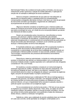 Administração Pública não se afasta da função punitiva do Estado, uma vez que o
ordenamento jurídico oportuniza a adoção de medida alternativa. A aplicação de
sanção não se sobrepõe à celebração de acordo substitutivo.
Deve-se consignar o entendimento de que pode ser mais adequado ao
atendimento do interesse público o estabelecimento de contraprestações,
compensações e obrigações alternativas de fazer e não fazer, por meio da aprovação
de instrumento normativo que discipline o regulamento de celebração e
acompanhamento de acordo substitutivo.
Afigura-se relevante considerar os benefícios para o interesse público em
cessar as incertezas que emanam da discussão existente no processo administrativo,
que pode se prolongar por anos, em virtude de uma composição bilateral que atenda
aos interesses de todas as partes.
Devem ser considerados outros mecanismos, mais eficientes ou menos
gravosos, para alcançar o objetivo inicialmente pretendido pela atividade
sancionadora. A prevenção da reincidência, a despersuação do agente infrator e de
potenciais transgressores e o condicionamento do comportamento dos particulares na
direção tencionada pela Administração, constituem-se em vertentes que podem
alcançar o interesse público de forma mais adequada.
É importante evidenciar que a celebração de TAC se apresenta inserida no
âmbito do poder discricionário da Administração, em que são examinadas a
conveniência e a oportunidade de se firmar essa modalidade de acordo levando em
consideração o interesse público envolvido no caso concreto, podendo, inclusive, o
Termo ensejar o arquivamento dos processos administrativos sancionatórios
correspondentes.
Dessa forma, caberá ao administrador, no âmbito do mérito administrativo,
ponderar os benefícios que adviriam ao interesse público com a condenação das
empresas mediante sanção e aqueles esperados com o adimplemento das obrigações
constantes em TAC a ser firmado.
Em essência, o acordo substitutivo consiste em um instrumento legal de
resolução negociada de conflitos, resultando em título executivo extrajudicial, com
formação de obrigação de fazer, não fazer ou de indenizar, mediante o qual o
compromitente assume o dever (ou obrigação) de adequar sua conduta às exigências
legais, sob pena de sanções fixadas no próprio compromisso.
É necessário destacar que a celebração de TAC não se restringe apenas a
situações mais gravosas, de infração continuada, com obrigação pendente. O ajuste
de conduta também se mostra instrumento proveitoso em hipóteses de menor
potencial ofensivo, em que a irregularidade tenha cessado no passado, devendo o
particular ajustar sua conduta com as exigências legais.
Por se consubstanciar em uma forma de acordo, o TAC tem em seu escopo
as hipóteses que envolvem direitos disponíveis. Pode, ainda, ser objeto de acordo
substitutivo qualquer dos pedidos cabíveis no escopo da ação civil pública, uma vez
que ambos os instrumentos apresentam como parâmetro a tutela dos interesses e
direitos difusos, coletivos e individuais homogêneos.
Saliente-se, ainda, que a celebração do acordo substitutivo deve ser motivada
em cada caso concreto, sendo apontadas as vantagens contempladas com o
 