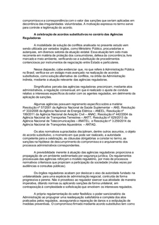 compromisso e a correspondência com o valor das sanções que seriam aplicadas em
decorrência das irregularidades vislumbradas. A motivação expressa no termo serve
para controle e legitimação do acordo.
A celebração de acordos substitutivos no cenário das Agências
Reguladoras
A modalidade de solução de conflitos analisada no presente estudo vem
sendo utilizada por variados órgãos, como Ministério Público, procuradorias e
autarquias, em diversos setores da atuação estatal. Essa atuação tem sido mais
recorrente em matéria de proteção dos consumidores, defesa da concorrência, livre
mercado e meio ambiente, verificando-se a substituição de procedimentos
contenciosos por instrumentos de negociação entre Estado e particulares.
Nesse diapasão, cabe evidenciar que, no que refere à Administração Pública
no Brasil, verifica-se um estágio mais avançado na realização de acordos
substitutivos, como solução alternativa de conflitos, na órbita da Administração
indireta, mediante a atuação relevante das agências reguladoras.
Singnificativa parcela das agências reguladoras preconizam, mediante atos
administrativos, a regulação consensual, em que é realizado o ajuste de conduta
relativo a interesses específicos do setor com os agentes regulados, em detrimento da
aplicação de sanções.
Algumas agências possuem regramento específico sobre a matéria:
Resolução nº 57/2001 da Agência Nacional de Saúde Suplementar – ANS; Resolução
nº 333/2008 da Agência Nacional de Energia Elétrica – ANEEL; Resolução nº
199/2011 da Agência Nacional de Aviação Civil – ANAC; Resolução nº 442/2004 da
Agência Nacional de Transportes Terrestres – ANTT; Resolução nº 629/2013 da
Agência Nacional de Telecomunicações – ANATEL; e Resolução nº 3.259/2014 da
Agência Nacional de Transportes Aquaviários – ANTAQ.
Os atos normativos supracitados disciplinam, dentre outros assuntos, o objeto
do acordo substitutivo, o momento em que pode ser realizado, a autoridade
competente para a celebração, as cláusulas obrigatórias a constar no termo, as
sanções na hipótese de descumprimento do compromisso e o arquivamento dos
processos administrativos correspondentes.
A previsibilidade inerente à atuação das agências reguladoras proporciona a
propagação de um ambiente sedimentado por segurança jurídica. Os regulamentos
processuais das agências reforçam o modelo regulatório, por meio de processos
normativos criteriosos que propiciam a participação da sociedade (muitas vezes por
audiências e consultas públicas).
Os órgãos reguladores acabam por deslocar o eixo de autoridade fundado na
unilateralidade para uma espécie de administração negocial, contruída de forma
progressiva e perene. Não é proveitoso ao regulador exercer sua atividade de maneira
imperativa, ditando normas ou aplicando sanções de forma unilateral, em
contraposição à complexidade e sofisticação que envolvem os interesses regulados.
A própria regulamentação do setor flexibiliza o poder sancionatório da
Administração ao propugnar uma readequação satisfatória e completa dos atos
praticados pelos regulados, assegurando a reparação de danos e a estipulação de
medidas preventivas. O compromisso firmado mediante acordo substitutivo tem como
 