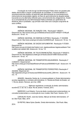 A evolução do modo de agir da Administração Pública deve ser pautada pelo
ideário democrático e requer a participação da sociedade. A consensualidade e o
reconhecimento dos direitos do particular pela Administração se consubstancia em
instrumento de necessidade cogente, em face do aprimoramento da atuação estatal,
buscando-se uma alternativa eficiente para o encerramento dos antagonismos. Impõe-
se a compreensão de uma Administração Pública orientada por parâmetros de
eficiência, ética e probidade, cujo primado maior deva ser a solução congruente de
seus conflitos.
Referências
AGÊNCIA NACIONAL DE AVIAÇÃO CIVIL. Resoluçãonº 199/2011.
Disponível em: http://www2.anac.gov.br/biblioteca/resolucao/2011/RA2011-0199.pdf.
Acesso em: 18 nov. 14.
AGÊNCIA NACIONAL DE ENERGIA ELÉTRICA. Resolução nº 333/2008.
Disponível em: http://www.aneel.gov.br/cedoc/ren2008333.pdf. Acesso em: 18 nov. 14.
AGÊNCIA NACIONAL DE SAÚDE SUPLEMENTAR. Resolução nº 57/2001.
Disponível em:
http://www.ans.gov.br/index2.php?option=com_legislacao&view=legislacao&task=Text
oLei&format=raw&id=360. Acesso em: 18 nov. 14.
AGÊNCIA NACIONAL DE TELECOMUNICAÇÕES. Resolução nº 629/2013.
Disponível em: http://legislacao.anatel.gov.br/resolucoes/2013/680-resolucao-629.
Acesso em: 18 nov. 14.
AGÊNCIA NACIONAL DE TRANSPORTES AQUAVIÁRIOS. Resolução nº
3.259/2014. Disponível em:
http://www.antaq.gov.br/portal/pdfSistema/Publicacao/0000006315.pdf. Acesso em: 18
nov. 14.
AGÊNCIA NACIONAL DE TRANSPORTES TERRESTRES. Resolução nº
442/2004. Disponível em:
http://appweb2.antt.gov.br/resolucoes/00500/resolucao442_2004.htm. Acesso em: 18
nov. 14.
ARAGÃO, Alexandre Santos de. A consensualidade no Direito Administrativo:
acordos regulatórios e contratos administrativos. In: Revista de Direito do Estado. vol
1. Rio de Janeiro: Renovar, jan./mar. 2006.
____________. Agências reguladoras e evolução do direito administrativo
econômico. 3. ed. rev. e atual. Rio de Janeiro: Forense, 2013.
BARROSO, Luís Roberto. Curso de direito constitucional contemporâneo: os
conceitos fundamentais e a construção do novo modelo. São Paulo: Saraiva, 2011.
CARVALHO FILHO, José dos Santos. Manual de Direito Administrativo. 27
ed. São Paulo: Atlas, 2014.
DI PIETRO, Maria Sylvia Zanella. Direito Administrativo. São Paulo: Atlas,
2014.
 