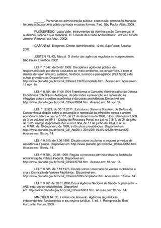 ______. Parcerias na administração pública: concessão, permissão, franquia,
terceirização, parceria público-privada e outras formas. 7 ed. São Paulo: Atlas, 2009.
FUIGUEIREDO, Lúcia Valle. Instrumentos da Administração Consensual. A
audiência pública e sua finalidade. In: Revista de Direito Administrativo. vol 230. Rio de
Janeiro: Renovar, out./dez., 2002.
GASPARINI, Diógenes. Direito Administrativo. 12 ed. São Paulo: Saraiva,
2007.
JUSTEN FILHO, Marçal. O direito das agências reguladoras independentes.
São Paulo: Dialética, 2002.
LEI nº 7.347, de 24.07.1985. Disciplina a ação civil pública de
responsabilidade por danos causados ao meio-ambiente, ao consumidor, a bens e
direitos de valor artístico, estético, histórico, turístico e paisagístico (VETADO) e dá
outras providências.Disponível em:
http://www.planalto.gov.br/ccivil_03/leis/L7347Compilada.htm. Acesso em: Acesso em:
18 nov. 14.
LEI nº 8.884, de 11.06.1994.Transforma o Conselho Administrativo de Defesa
Econômica (CADE) em Autarquia, dispõe sobre a prevenção e a repressão às
infrações contra a ordem econômica e dá outras providências.Disponível em:
http://www.planalto.gov.br/ccivil_03/leis/l8884.htm. Acesso em: 18 nov. 14.
LEI nº 12.529, de 30.11.2011. Estrutura o Sistema Brasileiro de Defesa da
Concorrência; dispõe sobre a prevenção e repressão às infrações contra a ordem
econômica; altera a Lei no 8.137, de 27 de dezembro de 1990, o Decreto-Lei no 3.689,
de 3 de outubro de 1941 - Código de Processo Penal, e a Lei no 7.347, de 24 de julho
de 1985; revoga dispositivos da Lei no 8.884, de 11 de junho de 1994, e a Lei
no 9.781, de 19 de janeiro de 1999; e dá outras providências. Disponível em:
http://www.planalto.gov.br/ccivil_03/_Ato2011-2014/2011/Lei/L12529.htm#art127.
Acesso em: 18 nov. 14.
LEI nº 9.656, de 3.06.1998. Dispõe sobre os planos e seguros privados de
assistência à saúde. Disponível em: http://www.planalto.gov.br/ccivil_03/leis/l9656.htm.
Acesso em: 18 nov. 14.
LEI nº 9.784 , 29.01.1999. Regula o processo administrativo no âmbito da
Administração Pública Federal. Disponível em:
http://www.planalto.gov.br/ccivil_03/leis/l9784.htm. Acesso em: 18 nov. 14.
LEI nº 6.385, de 7.12.1976. Dispõe sobre o mercado de valores mobiliários e
cria a Comissão de Valores Mobiliários. Disponível em:
http://www.planalto.gov.br/ccivil_03/leis/L6385compilada.htm. Acesso em: 18 nov. 14.
LEI nº 9.961,de 28.01.2000.Cria a Agência Nacional de Saúde Suplementar –
ANS e dá outras providências. Disponível
em: http://www.planalto.gov.br/ccivil_03/leis/l9961.htm. Acesso em: 18 nov. 14.
MARQUES NETO, Floriano de Azevedo. Agências reguladoras
independentes: fundamentos e seu regime jurídico. 1. ed. 1. Reimpressão. Belo
Horizonte: Fórum, 2009.
 