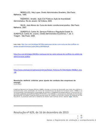 MEIRELLES, Hely Lopes. Direito Administrativo Brasileiro. São Paulo:
Malheiros, 1995.
RIZZARDO, Arnaldo. Ação Civil Pública e Ação de Improbidade
Administrativa. Rio de Janeiro: GZ Editora, 2009.
SILVA, José Afonso da. Curso de direito constitucional positivo. São Paulo:
Malheiros, 2007.
SUNDFELD, Carlos Ari. Serviços Públicos e Regulação Estatal. In:
SUNDFELD, Carlos Ari. (coord.). Direito Administrativo Econômico. 1. ed. 3.
Tiragem. São Paulo: 2006.
Leia mais: http://jus.com.br/artigos/34139/a-realizacao-de-tac-como-solucao-de-conflitos-no-
ambito-da-administracao-publica#ixzz3WA9GKy6l
http://jus.com.br/artigos/34139/a-realizacao-de-tac-como-solucao-de-conflitos-no-ambito-da-
administracao-publica
----------------------------------
http://www.aneel.gov.br/aplicacoes/noticias/Output_Noticias.cfm?Identidade=7692&id_area
=90
Resolução definirá critérios para ajuste de conduta das empresas de
energia
21/01/2014
A Agência Nacional de Energia Elétrica (ANEEL) divulga a minuta da Resolução que trata dos critérios e
procedimentos para celebração de Termo de Compromisso de Ajuste de Conduta entre a ANEEL e as
concessionárias, permissionárias e autorizadas de serviços e instalações de energia elétrica. O documento é o
resultado preliminar da Audiência Pública Nº 007/2011, que debateu a proposta de alteração da Resolução
Normativa Nº 333/2008. O assunto está previsto para ser votado na Reunião Pública da Diretoria do dia
4/2/2014. O processo está sob a relatoria do Diretor José Jurhosa Júnior. Acesse aqui. (PG/JS)
------------------------------
Resolução nº 629, de 16 de dezembro de 2013


Aprova o Regulamento de celebração e acompanhamento de
 