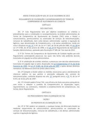 ANEXO À RESOLUÇÃO Nº 629, DE 16 DE DEZEMBRO DE 2013
REGULAMENTO DE CELEBRAÇÃO E ACOMPANHAMENTO DE TERMO DE
COMPROMISSO DE AJUSTAMENTO DE CONDUTA
CAPÍTULO I
DOS OBJETIVOS
Art. 1º Este Regulamento tem por objetivo estabelecer os critérios e
procedimentos para a celebração e o acompanhamento, no âmbito administrativo, de
Termo de Compromisso de Ajustamento de Conduta (TAC) entre a Anatel e
concessionárias, permissionárias ou autorizadas de serviços de telecomunicações,
inclusive de radiodifusão, bem como demais administrados sujeitos à regulação da
Agência, aqui denominados de Compromissária, e dá outras providências, tendo em
vista o disposto no art. 5º, § 6º, da Lei nº 7.347, de 24 de julho de 1985, no art. 68 da
Lei nº 9.784, de 29 de janeiro de 1999, e no art. 5º do Regulamento de Aplicação de
Sanções Administrativas, aprovado pela Resolução nº 589, de 7 de maio de 2012.
§ 1º Os Termos de Compromisso de Ajustamento de Conduta regidos por este
Regulamento contemplarão processos nos quais não tenha sido proferida decisão
transitada em julgado na esfera administrativa.
§ 2º A celebração de acordos relativos a processos com decisão administrativa
transitada em julgado rege-se pelas disposições da Lei Complementar nº 73, de 10 de
fevereiro de 1993, da Lei nº 9.469, de 10 de julho de 1997, e pelas demais diretrizes
normativas da Advocacia Geral da União sobre o tema.
Art. 2º Compete à Anatel adotar as medidas necessárias para o atendimento do
interesse público no que pertine à prestação adequada dos serviços de
telecomunicações, conforme disposto nos arts. 1º, parágrafo único, e 2º, IV, da Lei nº
9.472, de 16 de julho de 1997.
Art. 3º A Anatel poderá firmar TAC, com eficácia de título executivo extrajudicial,
com vistas a adequar a conduta da Compromissária às disposições legais,
regulamentares ou contratuais, mediante o estabelecimento de compromissos, nos
termos deste Regulamento.
CAPÍTULO II
DO PROCEDIMENTO PARA CELEBRAÇÃO DO TAC
SEÇÃO I
DA PROPOSTA DE CELEBRAÇÃO DE TAC
Art. 4º O TAC poderá ser proposto, a qualquer tempo, de ofício pela Anatel ou
mediante requerimento de concessionárias, permissionárias ou autorizadas de
serviços de telecomunicações, inclusive de radiodifusão, e de demais administrados
sujeitos à regulação da Agência.
 