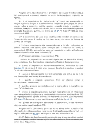 Parágrafo único. Quando envolver as prestadoras de serviços de radiodifusão, o
TAC restringir-se-á às matérias inseridas no âmbito das competências originárias da
Agência.
Art. 5º O requerimento de celebração de TAC deverá ser apresentado em
petição específica, dirigida à Superintendência competente para propor ou aplicar
sanções sobre a respectiva matéria, receberá autuação própria e importará em
manifestação expressa de tentativa de solução conciliatória, interrompendo o prazo de
prescrição da pretensão punitiva, nos termos do art. 2º, IV, da Lei nº 9.873, de 23 de
novembro de 1999.
§ 1º O requerimento de TAC e a sua celebração não importam em confissão da
Compromissária quanto à matéria de fato, nem no reconhecimento de ilicitude da
conduta em apuração.
§ 2º Caso o requerimento seja apresentado após a decisão condenatória de
primeira instância, será devido, como condição para a celebração do Termo, o
pagamento de 10% (dez por cento) do valor correspondente às multas aplicadas nos
processos administrativos a que se refere o TAC.
Art. 6º Não será admitido o requerimento de TAC:
I - quando a Compromissária houver descumprido TAC há menos de 4 (quatro)
anos, contados da data da emissão do respectivo Certificado de Descumprimento;
II - quando a Compromissária houver descumprido TAC, na hipótese do caput
do artigo 29, há menos de 8 (oito) anos, contados da data da emissão do respectivo
Certificado de Descumprimento;
III - quando a Compromissária tiver sido condenada pela prática de má-fé no
bojo de outro TAC, nos últimos 4 (quatro) anos;
IV - quando a proposta apresentada tiver por objetivo corrigir o
descumprimento de outro TAC;
V - quando a proposta apresentada possuir o mesmo objeto e abrangência de
outro TAC ainda vigente;
VI - quando a proposta apresentada tiver por objeto processos em relação aos
quais o Conselho Diretor já tenha se manifestado contrariamente à celebração de TAC
ou, julgado procedente o pleito, a interessada não tenha assinado o ajuste no prazo do
§ 1º do art. 11, bem como no caso previsto no parágrafo único do art. 10;
VII - quando, em avaliação de conveniência e oportunidade, não se vislumbrar
interesse público na celebração do TAC.
Parágrafo único. Considera-se prática de má-fé, dentre outras, a prestação de
informações inverídicas quanto ao cumprimento de obrigações assumidas no TAC, sem
prejuízo do disposto no art. 7º da Resolução nº 589, de 7 de maio de 2012.
Art. 7º Caberá ao Superintendente competente para propor ou aplicar sanções
sobre a respectiva matéria exercer o juízo de admissibilidade do requerimento, nos
termos deste Regulamento.
 