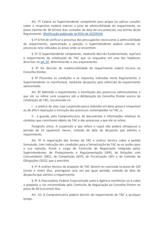 Art. 7º Caberá ao Superintendente competente para propor ou aplicar sanções
sobre a respectiva matéria exercer o juízo de admissibilidade do requerimento, no
prazo máximo de 30 (trinta) dias contados da data do seu protocolo, nos termos deste
Regulamento. (Retificação publicada no DOU de 3/2/2014)
§ 1º A fim de verificar a presença dos pressupostos necessários à admissibilidade
do requerimento, apresentada a petição, o Superintendente poderá solicitar os
processos nela indicados às áreas onde se encontrem.
§ 2º O Superintendente competente, mediante decisão fundamentada, rejeitará
o requerimento de celebração de TAC que se enquadrar em uma das hipóteses
descritas no art. 6º, determinando o seu arquivamento.
§ 3º Da decisão de inadmissibilidade do requerimento caberá recurso ao
Conselho Diretor.
§ 4º Presentes as condições e os requisitos indicados neste Regulamento, o
Superintendente se manifestará, mediante despacho, pela admissão do requerimento
apresentado.
Art. 8º Admitido o requerimento, a tramitação dos processos administrativos a
que ele se refere será suspensa até a deliberação do Conselho Diretor acerca da
celebração do TAC, ressalvando-se:
I - a prática de atos cuja suspensão possa redundar em dano grave e irreparável
ou de difícil reparação à instrução dos processos contemplados no TAC; e,
II - a guarda, pela Compromissária, de documentos e informações relativas às
condutas que constituam objeto do TAC e dos processos a que ele se refere.
Parágrafo único. A suspensão a que refere o caput não poderá ultrapassar o
período de 14 (quatorze) meses, contado da data do despacho que admitiu o
requerimento.
Art. 9º A negociação dos termos do TAC e análise técnica sobre o pedido
formulado, com indicação das condições para a formalização do TAC ou as razões para
a sua rejeição, ficará a cargo de Comissão de Negociação integrada pelos
Superintendentes de Planejamento e Regulamentação (SPR), de Relações com
Consumidores (SRC), de Competição (SCP), de Fiscalização (SFI) e de Controle de
Obrigações (SCO), que a presidirá.
§ 1º A análise técnica da proposta de TAC deverá ser concluída no prazo de 120
(cento e vinte) dias, prorrogável uma vez por igual período, contado da data do
despacho que admitiu o requerimento.
§ 2º A Procuradoria Federal Especializada junto à Agência manifestar-se-á sobre
a proposta a ser encaminhada pela Comissão de Negociação ao Conselho Diretor no
prazo de 60 (sessenta) dias.
Art. 10. A Compromissária poderá desistir do requerimento de TAC a qualquer
tempo.
 