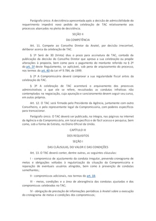 Parágrafo único. A desistência apresentada após a decisão de admissibilidade do
requerimento impedirá novo pedido de celebração de TAC relativamente aos
processos abarcados no pleito de desistência.
SEÇÃO II
DA COMPETÊNCIA
Art. 11. Compete ao Conselho Diretor da Anatel, por decisão irrecorrível,
deliberar acerca da celebração de TAC.
§ 1º Será de 30 (trinta) dias o prazo para assinatura de TAC, contado da
publicação da decisão do Conselho Diretor que aprova a sua celebração ou propõe
alterações à proposta, bem como para o pagamento do montante referido no § 2º
do art. 5º deste Regulamento, se aplicável, sob pena de arquivamento do processo,
nos termos do art. 40 da Lei nº 9.784, de 1999.
§ 2º A Compromissária deverá comprovar a sua regularidade fiscal antes da
celebração do TAC.
§ 3º A celebração de TAC acarretará o arquivamento dos processos
administrativos a que ele se refere, ressalvadas as condutas infrativas não
contempladas na negociação, cuja apuração e sancionamento devem seguir seu curso,
em autos próprios.
Art. 12. O TAC será firmado pelo Presidente da Agência, juntamente com outro
Conselheiro, e pelo representante legal da Compromissária, com poderes específicos
para transacionar.
Parágrafo único. O TAC deverá ser publicado, na íntegra, nas páginas na internet
da Agência e da Compromissária, em local específico e de fácil acesso e pesquisa, bem
como, sob a forma de Extrato, no Diário Oficial da União.
CAPÍTULO III
DOS REQUISITOS
SEÇÃO I
DAS CLÁUSULAS, DO VALOR E DAS CONDIÇÕES
Art. 13. O TAC deverá conter, dentre outras, as seguintes cláusulas:
I - compromisso de ajustamento da conduta irregular, prevendo cronograma de
metas e obrigações voltadas à regularização da situação da Compromissária e
reparação de eventuais usuários atingidos, bem como à prevenção de condutas
semelhantes;
II - compromissos adicionais, nos termos do art. 18;
III - meios, condições e a área de abrangência das condutas ajustadas e dos
compromissos celebrados no TAC;
IV - obrigação de prestação de informações periódicas à Anatel sobre a execução
do cronograma de metas e condições dos compromissos;
 