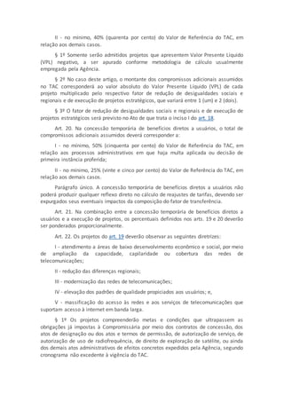 II - no mínimo, 40% (quarenta por cento) do Valor de Referência do TAC, em
relação aos demais casos.
§ 1º Somente serão admitidos projetos que apresentem Valor Presente Líquido
(VPL) negativo, a ser apurado conforme metodologia de cálculo usualmente
empregada pela Agência.
§ 2º No caso deste artigo, o montante dos compromissos adicionais assumidos
no TAC corresponderá ao valor absoluto do Valor Presente Líquido (VPL) de cada
projeto multiplicado pelo respectivo fator de redução de desigualdades sociais e
regionais e de execução de projetos estratégicos, que variará entre 1 (um) e 2 (dois).
§ 3º O fator de redução de desigualdades sociais e regionais e de execução de
projetos estratégicos será previsto no Ato de que trata o inciso I do art. 18.
Art. 20. Na concessão temporária de benefícios diretos a usuários, o total de
compromissos adicionais assumidos deverá corresponder a:
I - no mínimo, 50% (cinquenta por cento) do Valor de Referência do TAC, em
relação aos processos administrativos em que haja multa aplicada ou decisão de
primeira instância proferida;
II - no mínimo, 25% (vinte e cinco por cento) do Valor de Referência do TAC, em
relação aos demais casos.
Parágrafo único. A concessão temporária de benefícios diretos a usuários não
poderá produzir qualquer reflexo direto no cálculo de reajustes de tarifas, devendo ser
expurgados seus eventuais impactos da composição do fator de transferência.
Art. 21. Na combinação entre a concessão temporária de benefícios diretos a
usuários e a execução de projetos, os percentuais definidos nos arts. 19 e 20 deverão
ser ponderados proporcionalmente.
Art. 22. Os projetos do art. 19 deverão observar as seguintes diretrizes:
I - atendimento a áreas de baixo desenvolvimento econômico e social, por meio
de ampliação da capacidade, capilaridade ou cobertura das redes de
telecomunicações;
II - redução das diferenças regionais;
III - modernização das redes de telecomunicações;
IV - elevação dos padrões de qualidade propiciados aos usuários; e,
V - massificação do acesso às redes e aos serviços de telecomunicações que
suportam acesso à internet em banda larga.
§ 1º Os projetos compreenderão metas e condições que ultrapassem as
obrigações já impostas à Compromissária por meio dos contratos de concessão, dos
atos de designação ou dos atos e termos de permissão, de autorização de serviço, de
autorização de uso de radiofrequência, de direito de exploração de satélite, ou ainda
dos demais atos administrativos de efeitos concretos expedidos pela Agência, segundo
cronograma não excedente à vigência do TAC.
 
