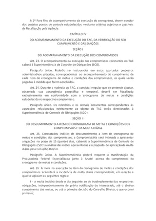 § 2º Para fins de acompanhamento da execução do cronograma, devem constar
dos projetos pontos de controle estabelecidos mediante critérios objetivos e passíveis
de fiscalização pela Agência.
CAPÍTULO IV
DO ACOMPANHAMENTO DA EXECUÇÃO DO TAC, DA VERIFICAÇÃO DO SEU
CUMPRIMENTO E DAS SANÇÕES
SEÇÃO I
DO ACOMPANHAMENTO DA EXECUÇÃO DOS COMPROMISSOS
Art. 23. O acompanhamento da execução dos compromissos constantes no TAC
caberá à Superintendência de Controle de Obrigações (SCO).
Parágrafo único. Poderão ser instaurados em autos apartados processos
administrativos próprios, correspondentes ao acompanhamento do cumprimento de
cada item do cronograma de metas e condições dos compromissos, os quais serão
julgados à medida que forem concluídos.
Art. 24. Durante a vigência do TAC, a conduta irregular que se pretende ajustar,
observada sua abrangência geográfica e temporal, deverá ser fiscalizada
exclusivamente em conformidade com o cronograma de metas e condições
estabelecido no respectivo compromisso.
Parágrafo único. Os relatórios e os demais documentos correspondentes às
apurações relacionadas estritamente ao objeto do TAC serão direcionados à
Superintendência de Controle de Obrigações (SCO).
SEÇÃO II
DO DESCUMPRIMENTO A ITEM DO CRONOGRAMA DE METAS E CONDIÇÕES DOS
COMPROMISSOS E DA MULTA DIÁRIA
Art. 25. Constatados indícios de descumprimento a item do cronograma de
metas e condições dos compromissos, a Compromissária será intimada a apresentar
alegações no prazo de 15 (quinze) dias, cabendo à Superintendência de Controle de
Obrigações (SCO) a análise das razões apresentadas e a proposta de aplicação de multa
diária pelo Conselho Diretor.
Parágrafo único. A Superintendência poderá requerer a manifestação da
Procuradoria Federal Especializada junto à Anatel acerca do cumprimento do
cronograma de metas e condições.
Art. 26. A mora na execução de item do cronograma de metas e condições dos
compromissos acarretará a incidência de multa diária correspondente, em relação a
qual se aplicam as seguintes regras:
I - a multa incidirá desde o dia seguinte ao do inadimplemento das respectivas
obrigações, independentemente de prévia notificação do interessado, até o efetivo
cumprimento das metas, ou até a primeira decisão do Conselho Diretor, o que ocorrer
primeiro;
 