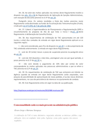 Art. 36. Ao valor das multas aplicadas nos termos deste Regulamento incidirá o
disposto nos arts. 33 a 36 do Regulamento de Aplicação de Sanções Administrativas,
com exceção do desconto previsto no § 5º do art. 33.
Parágrafo único. Os valores recebidos a título das multas previstas neste
Regulamento serão destinados ao Fundo de Fiscalização das Telecomunicações (Fistel),
criado pela Lei nº 5.070, de 7 de julho de 1966.
Art. 37. Caberá à Superintendência de Planejamento e Regulamentação (SPR) o
encaminhamento da proposta de Ato de que trata o inciso I doart. 18 deste
Regulamento à deliberação do Conselho Diretor.
Art. 38. Aos requerimentos de celebração de TAC apresentados em até 120
(cento e vinte) dias contados da entrada em vigor deste Regulamento aplicam-se as
seguintes regras:
I - não será considerado, para fins do disposto no art. 6º, I, o descumprimento de
TAC celebrado anteriormente à entrada em vigor deste Regulamento;
II - será de 20 (vinte) meses o prazo de suspensão previsto no parágrafo único
do art. 8º;
III - será de 210 (duzentos e dez) dias, prorrogável uma vez por igual período, o
prazo previsto no § 1º do art. 9º; e,
IV - não será devido o pagamento de 10% (dez por cento) do valor
correspondente às multas aplicadas nos processos administrativos a que se refere o
TAC previsto no § 2º do art. 5º.
Art. 39. Os requerimentos de celebração de TAC que estiverem em trâmite na
Agência quando da entrada em vigor deste Regulamento serão arquivados, sem
prejuízo da possibilidade de apresentação de novos pedidos, à luz das novas diretrizes
regulamentares, no caso de persistência do interesse no ajustamento de conduta.
Art. 40. Este Regulamento entra em vigor na data de sua publicação.
http://legislacao.anatel.gov.br/resolucoes/2013/680-resolucao-629
---------------------------------------------
Consensualidadecadavezmais presente na administração pública
Álvaro Jorge e Mariana Saragoça
A celebração de TACs é uma alternativa negociada aderente ao interesse público, cuja
utilização deve ser ampliada tanto pelas Agências como pelos agentes dos setores
regulados.
 