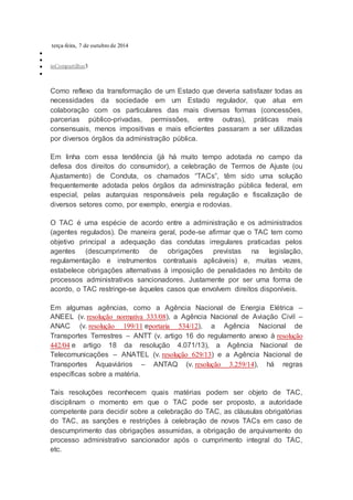 terça-feira, 7 de outubro de 2014


 inCompartilhar3

Como reflexo da transformação de um Estado que deveria satisfazer todas as
necessidades da sociedade em um Estado regulador, que atua em
colaboração com os particulares das mais diversas formas (concessões,
parcerias público-privadas, permissões, entre outras), práticas mais
consensuais, menos impositivas e mais eficientes passaram a ser utilizadas
por diversos órgãos da administração pública.
Em linha com essa tendência (já há muito tempo adotada no campo da
defesa dos direitos do consumidor), a celebração de Termos de Ajuste (ou
Ajustamento) de Conduta, os chamados “TACs”, têm sido uma solução
frequentemente adotada pelos órgãos da administração pública federal, em
especial, pelas autarquias responsáveis pela regulação e fiscalização de
diversos setores como, por exemplo, energia e rodovias.
O TAC é uma espécie de acordo entre a administração e os administrados
(agentes regulados). De maneira geral, pode-se afirmar que o TAC tem como
objetivo principal a adequação das condutas irregulares praticadas pelos
agentes (descumprimento de obrigações previstas na legislação,
regulamentação e instrumentos contratuais aplicáveis) e, muitas vezes,
estabelece obrigações alternativas à imposição de penalidades no âmbito de
processos administrativos sancionadores. Justamente por ser uma forma de
acordo, o TAC restringe-se àqueles casos que envolvem direitos disponíveis.
Em algumas agências, como a Agência Nacional de Energia Elétrica –
ANEEL (v. resolução normativa 333/08), a Agência Nacional de Aviação Civil –
ANAC (v. resolução 199/11 eportaria 534/12), a Agência Nacional de
Transportes Terrestres – ANTT (v. artigo 16 do regulamento anexo à resolução
442/04 e artigo 18 da resolução 4.071/13), a Agência Nacional de
Telecomunicações – ANATEL (v. resolução 629/13) e a Agência Nacional de
Transportes Aquaviários – ANTAQ (v. resolução 3.259/14), há regras
específicas sobre a matéria.
Tais resoluções reconhecem quais matérias podem ser objeto de TAC,
disciplinam o momento em que o TAC pode ser proposto, a autoridade
competente para decidir sobre a celebração do TAC, as cláusulas obrigatórias
do TAC, as sanções e restrições à celebração de novos TACs em caso de
descumprimento das obrigações assumidas, a obrigação de arquivamento do
processo administrativo sancionador após o cumprimento integral do TAC,
etc.
 